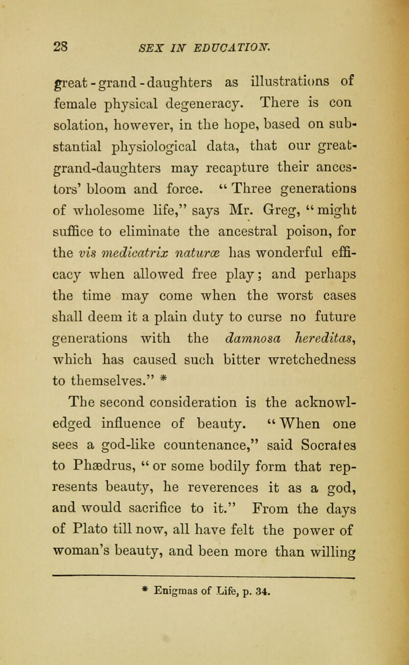 great - grand - daughters as illustrations of female physical degeneracy. There is con solation, however, in the hope, based on sub- stantial physiological data, that our great- grand-daughters may recapture their ances- tors' bloom and force.  Three generations of wholesome life, says Mr. Greg,  might suffice to eliminate the ancestral poison, for the vis medicatrix naturoe has wonderful effi- cacy when allowed free play; and perhaps the time may come when the worst cases shall deem it a plain duty to curse no future generations with the damnosa hereditas, which has caused such bitter wretchedness to themselves. * The second consideration is the acknowl- edged influence of beauty.  When one sees a god-like countenance, said Socrates to Phsedrus,  or some bodily form that rep- resents beauty, he reverences it as a god, and would sacrifice to it. From the days of Plato till now, all have felt the power of woman's beauty, and been more than willing * Enigmas of Life, p. 34.