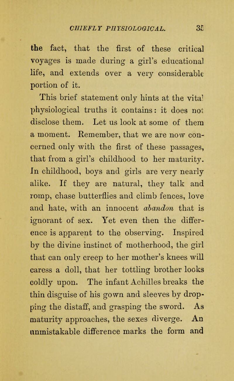 the fact, that the first of these critical voyages is made during a girl's educational life, and extends over a very considerable portion of it. This brief statement only hints at the vitu: physiological truths it contains: it does not disclose them. Let us look at some of them a moment. Remember, that we are now con- cerned only with the first of these passages, that from a girl's childhood to her maturity. In childhood, boys and girls are very nearly alilie. If they are natural, they talk and romp, chase butterflies and climb fences, love and hate, with an innocent abandon that is ignorant of sex. Yet even then the differ- ence is apparent to the observing. Inspired by the divine instinct of motherhood, the girl that can only creep to her mother's knees will caress a doll, that her tottling brother looks coldly upon. The infant Achilles breaks the thin disguise of his gown and sleeves by drop- ping the distaff, and grasping the sword. As maturity approaches, the sexes diverge. An unmistakable difference marks the form and