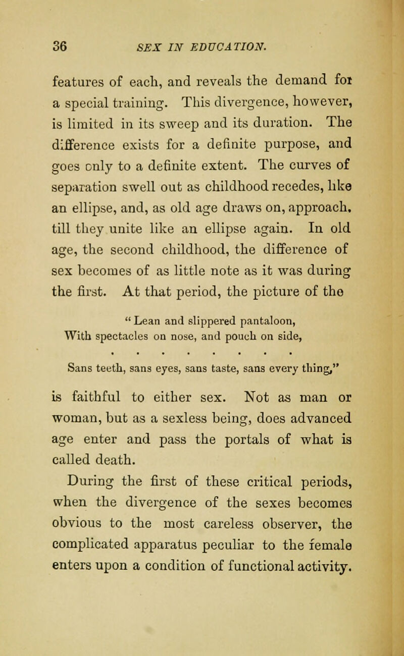 features of each, and reveals the demand foi a special training. This divergence, however, is limited in its sweep and its duration. The difference exists for a definite purpose, and goes only to a definite extent. The curves of separation swell out as childhood recedes, like an ellipse, and, as old age draws on, approach, till they unite like an ellipse again. In old age, the second chUdhood, the difference of sex becomes of as little note as it was during the first. At that period, the picture of the  Lean and slippered pantaloon, With spectacles on nose, and pouch on side, Sans teeth, sans eyes, sans taste, sans every thing, is faithful to either sex. Not as man or woman, but as a sexless being, does advanced age enter and pass the portals of what is called death. During the first of these critical periods, when the divergence of the sexes becomes obvious to the most careless observer, the complicated apparatus peculiar to the female enters upon a condition of functional activity.