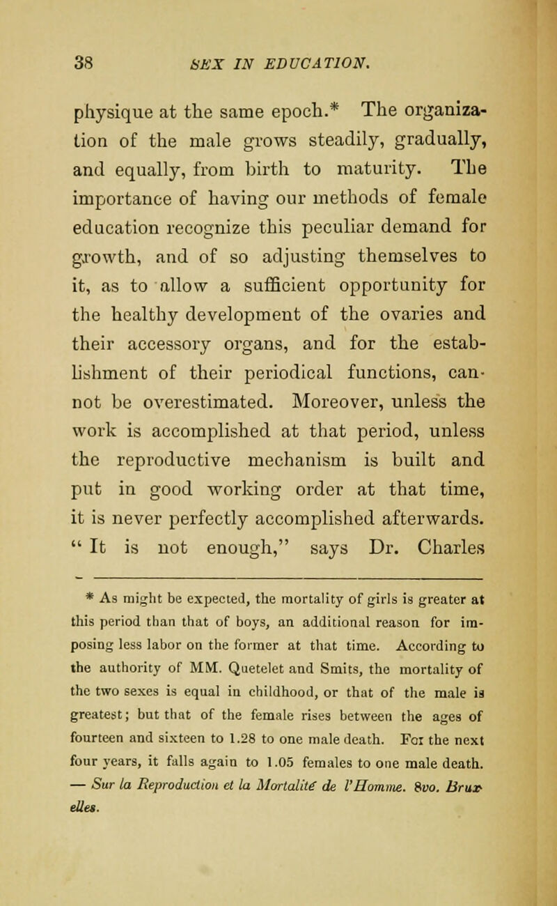 physique at the same epoch.* The organiza- tion of the male grows steadily, gradually, and equally, from birth to maturity. The importance of having our methods of female education recognize this peculiar demand for gjowth, and of so adjusting themselves to it, as to allow a sufficient opportunity for the healthy development of the ovaries and their accessory organs, and for the estab- lishment of their periodical functions, can- not be overestimated. Moreover, unless the work is accomplished at that period, unless the reproductive mechanism is built and put in good working order at that time, it is never perfectly accomplished afterwards.  It is not enough, says Dr, Charles * As might be expected, the mortality of girls is greater at this period tlian that of boys, an additional reason for im- posing less labor on the former at that time. According to the authority of MM. Quetelet and Smits, the mortality of the two sexes is equal in childhood, or that of the male ia greatest; but that of the female rises between the ages of fourteen and sixteen to 1.28 to one male death. Foi the next four years, it falls again to 1.05 females to one male death. — Sur ta Reproduction et la Mortality de VHomme. Svo. ISruX' ellei.