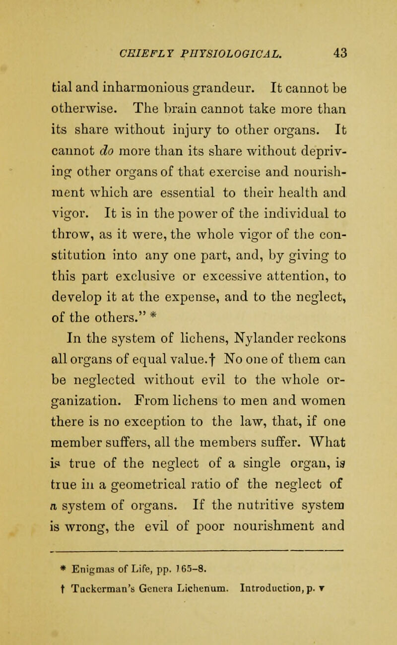 tial and inharmonious grandeur. It cannot be otherwise. The brain cannot take more than its share without injury to other organs. It cannot do more than its share without depriv- ing other organs of that exercise and nourish- ment which are essential to their health and vigor. It is in the power of the individual to throw, as it were, the whole vigor of tlie con- stitution into any one part, and, by giving to this part exclusive or excessive attention, to develop it at the expense, and to the neglect, of the others. * In the system of lichens, Nylander reckons all organs of equal value, f No one of tliem can be neglected without evil to the whole or- ganization. From lichens to men and women there is no exception to the law, that, if one member suffers, all the members suffer. What is* true of the neglect of a single organ, ia true in a geometrical ratio of the neglect of n. system of organs. If the nutritive system is wrong, the evil of poor nourishment and * Enigmas of Life, pp. 765-8. t Tuckerman's Genera Lichenum. Introduction, p. T