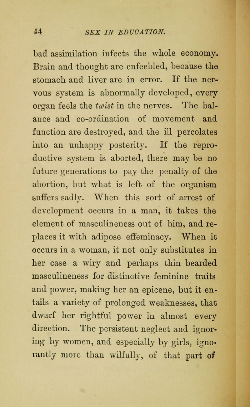 bad assimilation infects the whole economy. Brain and thought are enfeebled, because the stomach and liver are in error. If the ner- vous system is abnormally developed, every organ feels the twist in the nerves. The bal- ance and co-ordination of movement and function are destroyed, and the ill percolates into an unhappy posterit3^ If the repro- ductive S3^stem is aborted, there may be no future generations to paj' the penalty of the abortion, but what is left of the organism buffers sadly. When this sort of arrest of development occurs in a man, it takes the element of masculineness out of him, and re- places it with adipose effeminacy. When it occurs in a woman, it not only substitutes in her case a wiry and perhaps thin bearded masculineness for distinctive feminine traits and power, making her an epicene, but it en- tails a variety of prolonged weaknesses, that dwarf her rightful power in almost every direction. The persistent neglect and ignor- ing by women, and especially by girls, igno- rantly more than wilfully, of that part of