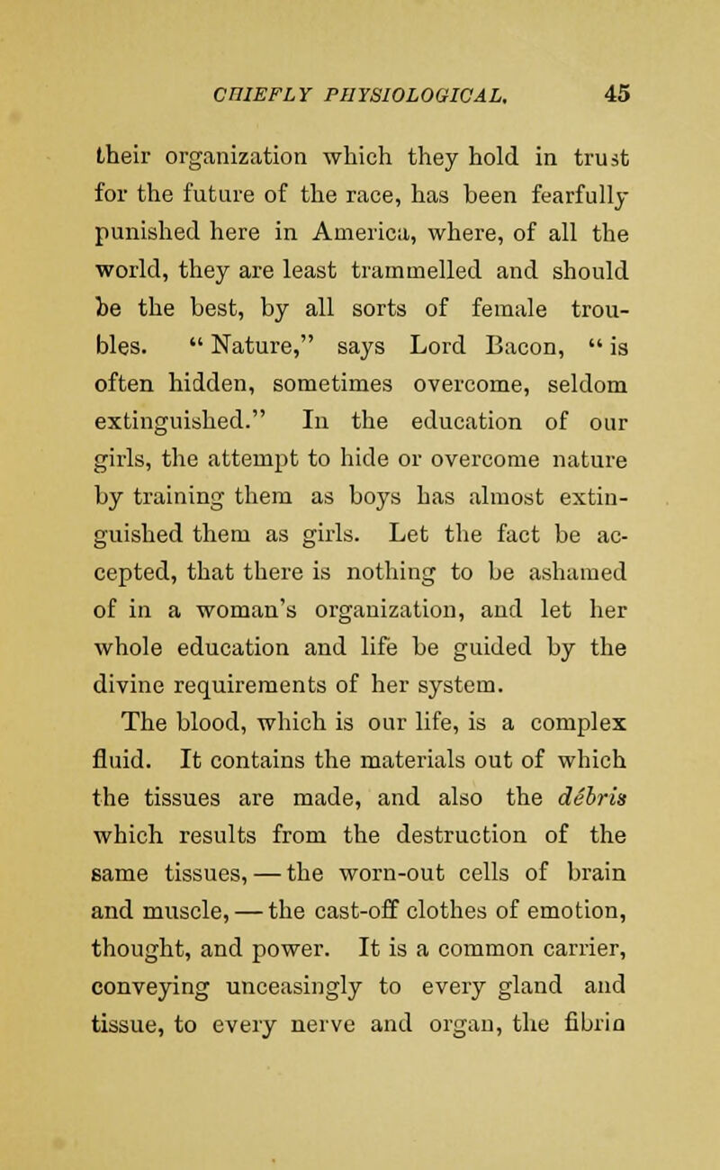 their organization which they hold in trust for the future of the race, has been fearfully punished here in America, where, of all the world, they are least trammelled and should be the best, by all sorts of female trou- bles.  Nature, says Lord Bacon,  is often hidden, sometimes overcome, seldom extinguished. In the education of our girls, the attempt to hide or overcome nature by training them as boys has almost extin- guished them as girls. Let the fact be ac- cepted, that there is nothing to be ashamed of in a woman's organization, and let her whole education and life be guided by the divine requirements of her system. The blood, which is our life, is a complex fluid. It contains the materials out of which the tissues are made, and also the dSbris which results from the destruction of the same tissues, — the worn-out cells of brain and muscle, — the cast-off clothes of emotion, thought, and power. It is a common carrier, conveying unceasingly to every gland and tissue, to every nerve and organ, the fibrin