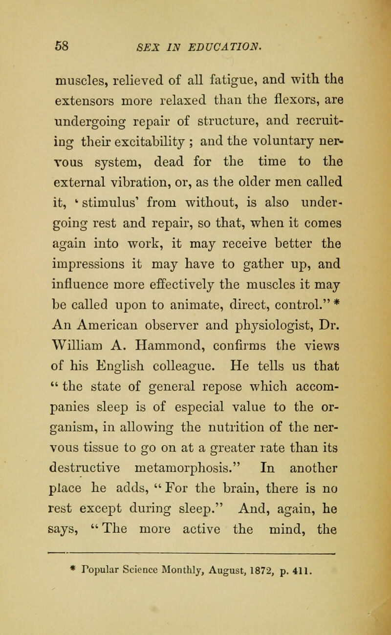 muscles, relieved of all fatigue, and with the extensors more relaxed than the flexors, are undergoing repair of structure, and recruit- ing their excitability ; and the voluntary ner- vous system, dead for the time to the external vibration, or, as the older men called it, ' stimulus' from without, is also under- going rest and repair, so that, when it comes again into work, it may receive better the impressions it may have to gather up, and influence more effectively the muscles it may be called upon to animate, direct, control. * An American observer and phj^siologist. Dr. William A. Hammond, confirms the views of his English colleague. He tells us that  the state of general repose which accom- panies sleep is of especial value to the or- ganism, in allowing the nutrition of the ner- vous tissue to go on at a greater rate than its destructive metamorphosis. In another place he adds,  For the brain, there is no rest except during sleep. And, again, he says,  The more active the mind, the • Popular Science Monthly, August, 1872, p. 411.