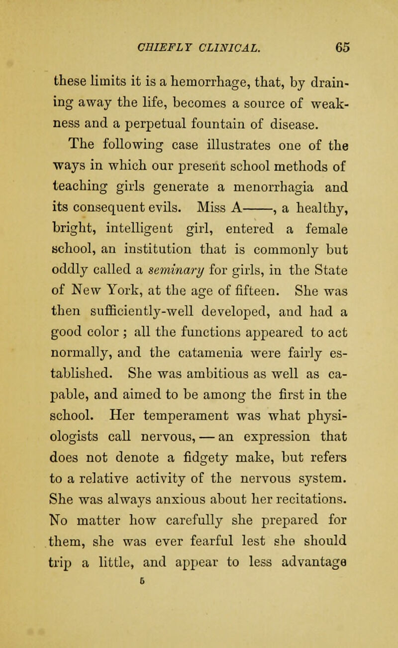 these limits it is a hemorrhage, that, by drain- ing away the life, becomes a source of weak- ness and a perpetual fountain of disease. The following case illustrates one of the ways in which our present school methods of teaching girls generate a menorrhagia and its consequent evils. Miss A , a healthy, bright, intelligent girl, entered a female school, an institution that is commonly but oddly called a seminary for girls, in the State of New York, at the age of fifteen. She was then suflSciently-well developed, and had a good color ; all the functions ajjpeared to act normally, and the catamenia were fairly es- tablished. She was ambitious as well as ca- pable, and aimed to be among the first in the school. Her temperament was what physi- ologists call nervous, — an expression that does not denote a fidgety make, but refers to a relative activity of the nervous system. She was always anxious about her recitations. No matter how carefully she prepared for them, she was ever fearful lest she should trip a little, and appear to less advantage 6