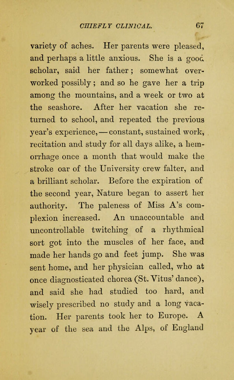 variety of aches. Her parents were pleased, and perhaps a little anxious. She is a good scholar, said her father; somewhat over- worked possibly; and so he gave her a trip among the mountains, and a week or two at the seashore. After her vacation she re- turned to school, and repeated the previous year's experience, — constant, sustained work, recitation and study for all days alike, a hem- oiThage once a month that would make the stroke oar of the University crew falter, and a brilliant scholar. Before the expiration of the second year. Nature began to assert her authority. The paleness of Miss A's com- plexion increased. An i;naccountable and micontrollable twitching of a rhythmical sort got into the muscles of her face, and made her hands go and feet jump. She was sent home, and her physician called, who at once diagnosticated chorea (St. Vitus' dance), and said she had studied too hard, and wisely prescribed no study and a long vaca- tion. Her parents took her to Europe. A year of the sea and the Alps, of England