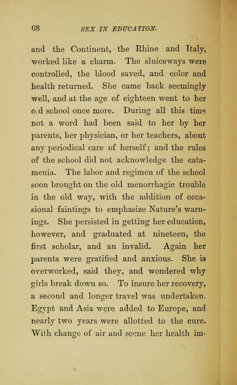 and the Continent, the Rhine and Italy, worked like a charm. The sluiceways were controlled, the blood saved, and color and health returned. She came back seemingly well, and at the age of eighteen went to her o.d school once more. During all this time not a word had been said to her by her parents, her physician, or her teachers, about any periodical care of herself; and the rules of the school did not acknowledge the cata- menia. The labor and regimen of the school soon brought on the old menorrhagic trouble in the old way, with the addition of occa- sional faintings to emphasize Nature's warn- ings. She persisted in getting her education, however, and graduated at nineteen, the first scholar, and an invalid. Again her parents were gratified and anxious. She is overworked, said they, and wondered why girls break down so. To insure her recovery, a second and longer travel was undertaken. Egypt and Asia were added to Europe, and nearly two years were allotted to the cure. With change of air and scene her health im-