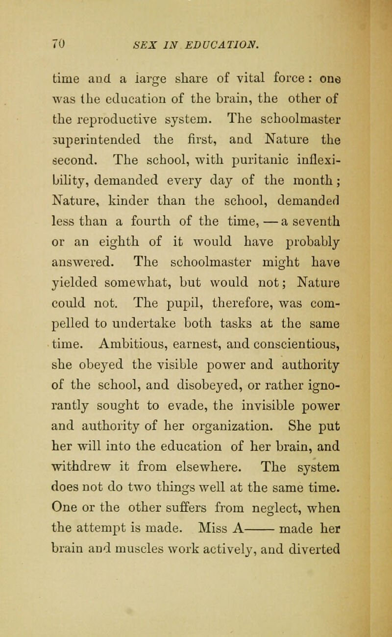 time and a large share of vital force: one was the education of the brain, the other of the reproductive system. The schoolmaster superintended the first, and Nature the second. The school, with puritanic inflexi- bility, demanded every day of the month; Nature, kinder than the school, demanded less than a fourth of the time,—a seventh or an eighth of it would have probably answered. The schoolmaster might have yielded somewhat, but would not; Nature could not. The pupil, therefore, was com- pelled to undertake both tasks at the same time. Ambitious, earnest, and conscientious, she obeyed the visible power and authority of the school, and disobeyed, or rather igno- rantly sought to evade, the invisible power and authority of her organization. She put her will into the education of her brain, and withdrew it from elsewhere. The system does not do two things well at the same time. One or the other suffers from neglect, when the attempt is made. Miss A made her brain and muscles work actively, and diverted