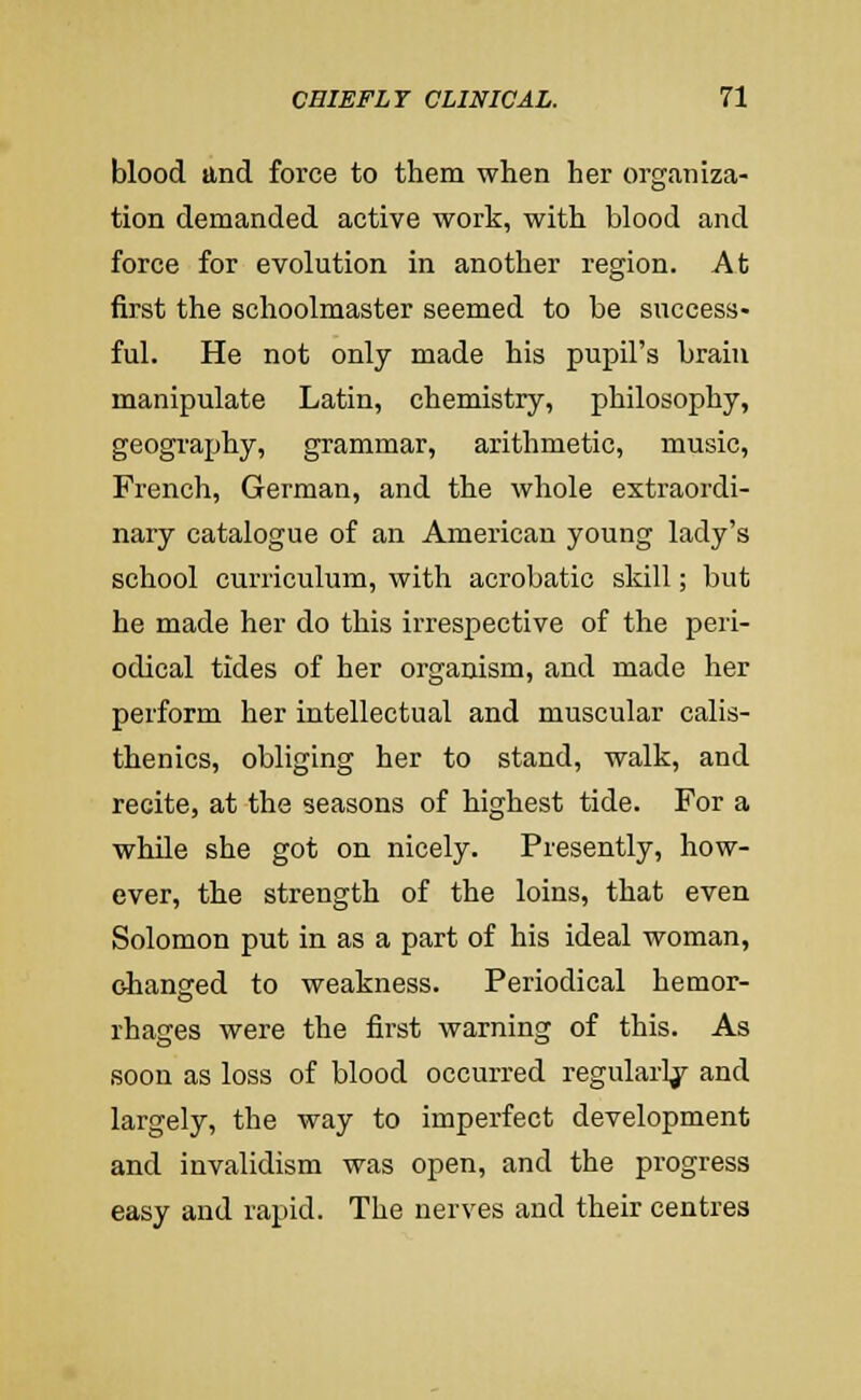 blood and force to them when her organiza- tion demanded active work, with blood and force for evolution in another region. At first the schoolmaster seemed to be success- ful. He not only made his pupil's brain manipulate Latin, chemistry, philosophy, geography, grammar, arithmetic, music, French, German, and the whole extraordi- nary catalogue of an American young lady's school curriculum, with acrobatic skill; but he made her do this irrespective of the peri- odical tides of her organism, and made her perform her intellectual and muscular calis- thenics, obliging her to stand, walk, and recite, at the seasons of highest tide. For a while she got on nicely. Presently, how- ever, the strength of the loins, that even Solomon put in as a part of his ideal woman, changed to weakness. Periodical hemor- rhages were the first warning of this. As soon as loss of blood occurred regularl/ and largely, the way to imperfect development and invalidism was open, and the progress easy and rapid. The nerves and their centres