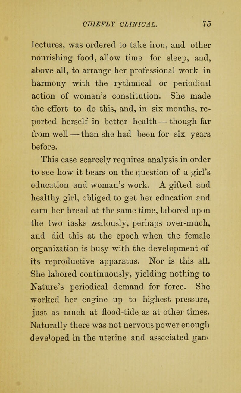 lectures, was ordered to take iron, and otlier nourishing food, allow time for sleep, and, above all, to arrange her professional work in harmony with the rythmical or periodical action of woman's constitution. She made the effort to do this, and, in six months, re- ported herself in better health—though far from well — than she had been for six years before. This case scarcely requires analysis in order to see how it bears on the question of a girl's education and woman's work. A gifted and healthy girl, obliged to get her education and earn her bread at the same time, labored upon the two tasks zealously, perhaps over-much, and did this at the epoch when the female organization is busy with the development of its reproductive apparatus. Nor is this all. She labored continuously, yielding nothing to Nature's periodical demand for force. She worked her engine up to highest pressure, just as much at flood-tide as at other times. Naturally there was not nervous power enough developed in the uterine and associated gan-