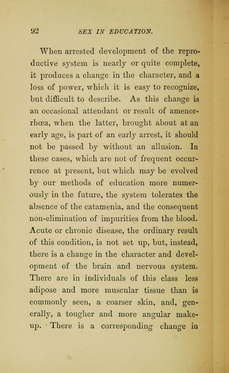 When arrested development of the repro- ductive system is nearly or quite complete, it produces a change in the character, and a loss of j)ower, which it is easy to recognize, but difficult to describe. As this change is an occasional attendant or result of amenor- rhoja, when the latter, brought about at an early age, is part of an early arrest, it should not be passed by without an allusion. In these cases, which are not of frequent occur- rence at present, but which may be evolved by our methods of education more numer- ously in the future, the system tolerates the absence of the catamenia, and the consequent non-elimination of impurities from the blood. Acute or chronic disease, the ordinary result of this condition, is not set up, but, instead, there is a change in the character and devel- opment of the brain and nervous system. There are in individuals of this class less adipose and more muscular tissue than is commonly seen, a coarser skin, and, gen- erally, a tougher and more angular make- up. There is a corresponding change in