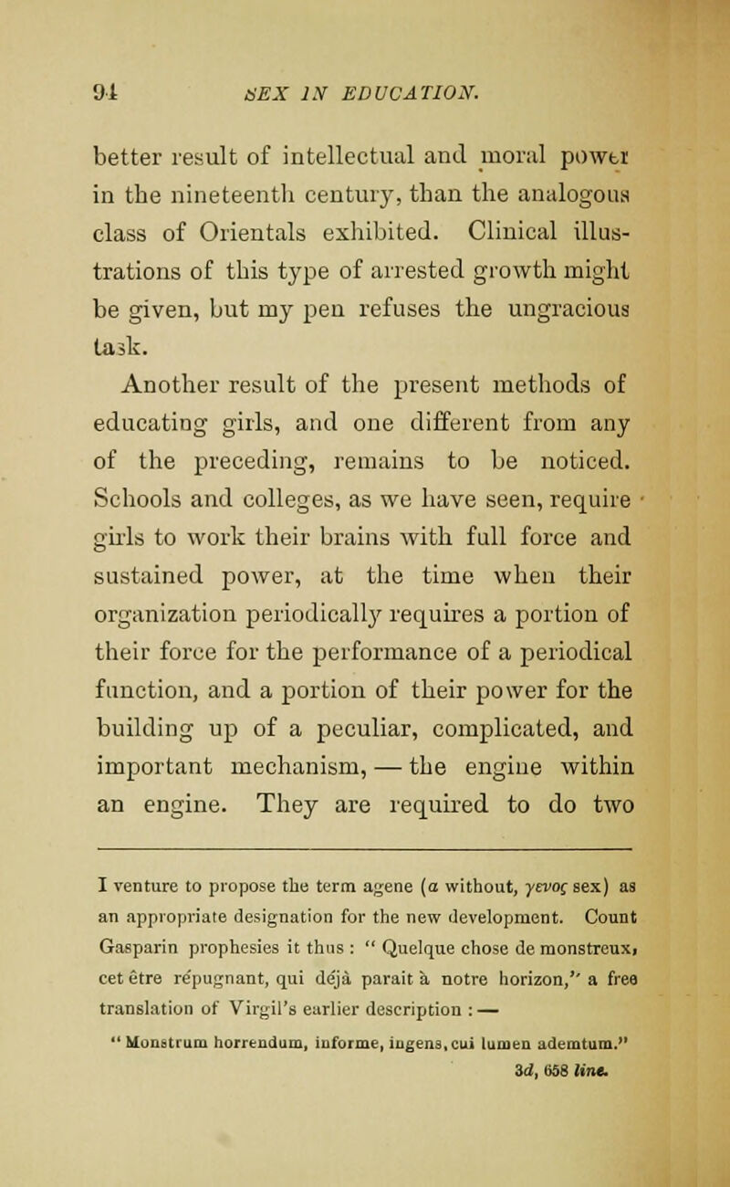 better result of intellectual and moral powtt in the nineteentli century, than the analogous class of Orientals exhibited. Clinical illus- trations of this type of arrested growth might be given, but my pen refuses the ungracious task. Another result of the present methods of educating girls, and one different from any of the preceding, remains to be noticed. Schools and colleges, as we have seen, require • girls to work their brains with full force and sustained power, at the time when their organization periodicall}'^ requires a portion of their force for the performance of a periodical function, and a portion of their power for the building up of a peculiar, complicated, and important mechanism, — the engine within an engine. They are required to do two I venture to propose the term ageae (o without, yevo^ sex) as an appropriate designation for the new development. Count Gasparin prophesies it thus :  Quelque chose de monstreuxi cet etre repugnant, qui deja parait a notre horizon,'' a frea translation of Virgil's earlier description : —  Uonstrum horreudum, Informe, iugens,cui lumen ademtum.^' &d, 658 Unt.