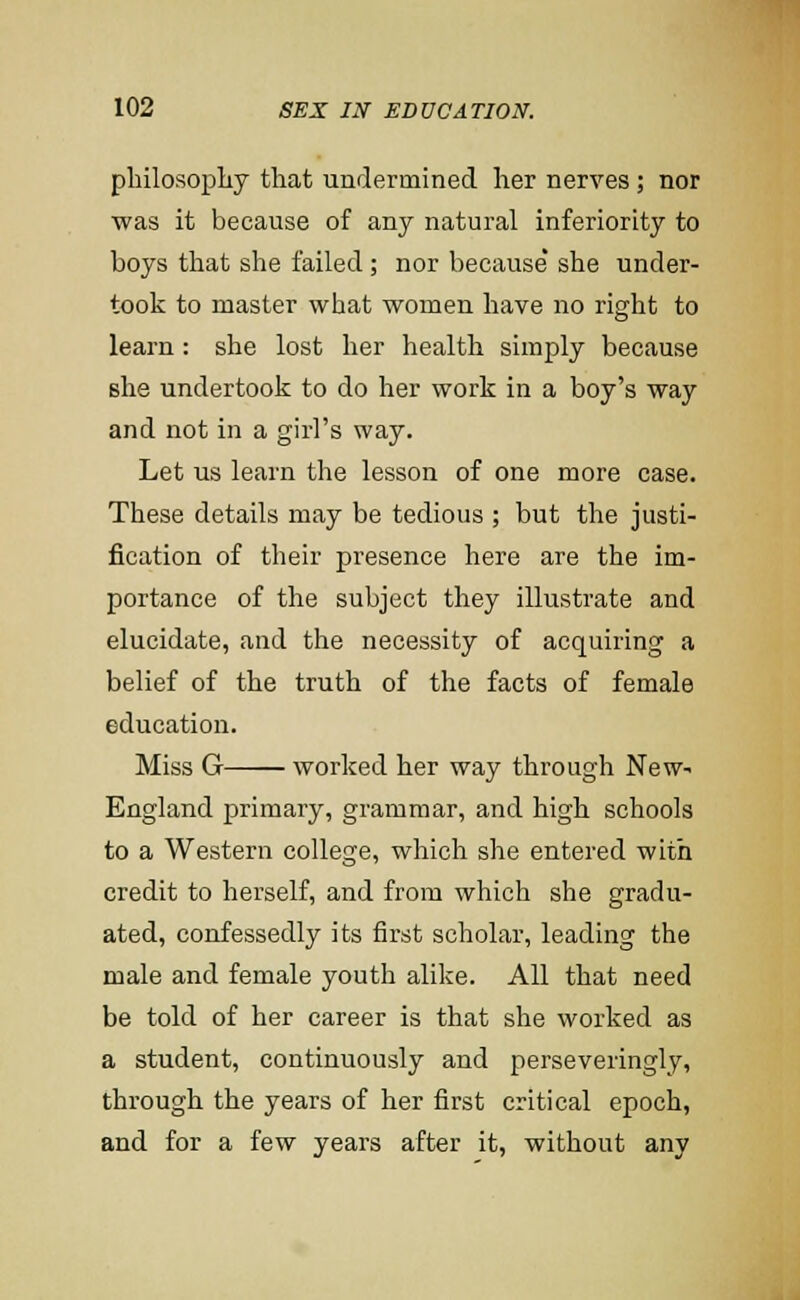 philosopliy that undermined her nerves ; nor was it because of any natural inferiority to boys that she failed ; nor because' she under- took to master what women have no right to learn: she lost her health simply because Bhe undertook to do her work in a boy's way and not in a girl's way. Let us learn the lesson of one more case. These details may be tedious ; but the justi- fication of their presence here are the im- portance of the subject they illustrate and elucidate, and the necessity of acquiring a belief of the truth of the facts of female education. Miss G worked her way through New- England primary, grammar, and high schools to a Western college, which she entered with credit to herself, and from which she gradu- ated, confessedly its first scholar, leading the male and female youth alike. All that need be told of her career is that she worked as a student, continuously and perseveringly, through the years of her first critical epoch, and for a few years after it, without any