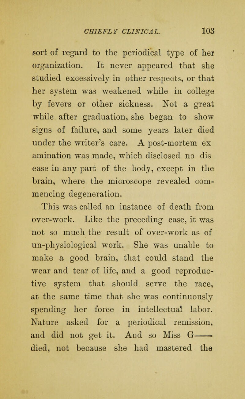 Bort of regard to the periodical tj'pe of hei organization. It never appeared that she studied excessively in other respects, or that her system was weakened while in college by fevers or other sickness. Not a great while after graduation, she began to show signs of failure, and some years later died under the writer's care. A post-mortem ex amination was made, which disclosed no dis ease in any part of the body, except in the brain, where the microscope revealed com- mencing degeneration. This was called an instance of death from over-work. Like the preceding case, it was not so much the result of over-work as of un-physiological work. She was unable to make a good brain, that could stand the wear and tear of life, and a good reproduc- tive system that should serve the race, at the same time that she was continuously spending her force in intellectual labor. Nature asked for a periodical remission, and did not get it. And so Miss G died, not because she had mastered the