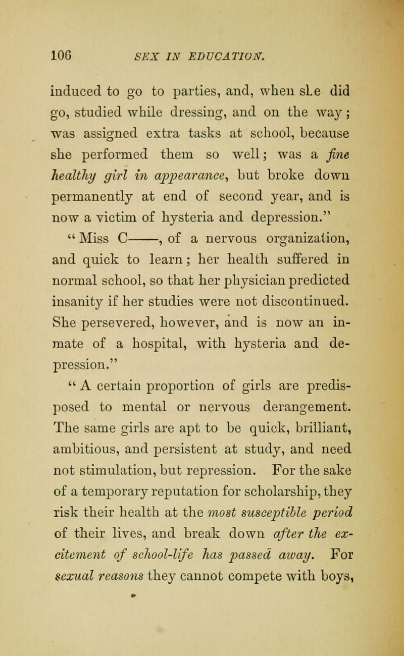 induced to go to parties, and, when sLe did go, studied while dressing, and on the way; was assigned extra tasks at school, because she performed them so well; was a fine healthy girl in appearance, but broke down permanently at end of second year, and is now a victim of hysteria and depression.  Miss C , of a nervous organization, and quick to learn; her health suffered in normal school, so that her physician predicted insanity if her studies were not discontinued. She persevered, however, and is now an in- mate of a hospital, with hysteria and de- pression.  A certain proportion of girls are predis- posed to mental or nervous derangement. The same girls are apt to be quick, brilliant, ambitious, and persistent at study, and need not stimulation, but repression. For the sake of a temporary reputation for scholarship, they risk their health at the most susceptible period of their lives, and break down after the ex- citement of school-life has passed away. For sexual reasons they cannot compete with boys,