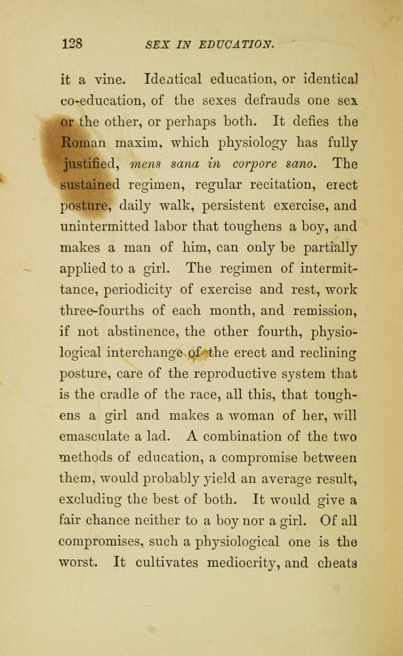 it a vine. Identical education, or identical co-education, of the sexes defrauds one sex or the other, or perhaps both. It defies the Roman maxim, which physiology has fully justified, mens sana in corpore sano. The sustained regimen, regular recitation, erect posture, daily walk, persistent exercise, and unintermitted labor that toughens a boy, and makes a man of him, can only be partially applied to a girl. The regimen of intermit- tance, periodicity of exercise and rest, work three-fourths of each month, and remission, if not abstinence, the other fourth, physio- logical interchange, qf'rthe erect and reclining posture, care of the reproductive system that is the cradle of the race, all this, that tough- ens a girl and makes a woman of her, will emasculate a lad. A combination of the two methods of education, a compromise between them, would probably jdeld an average result, excluding the best of both. It would give a fair chance neither to a boy nor a girl. Of aU compromises, such a phj^siological one is the worst. It cultivates mediocrity, and cheats