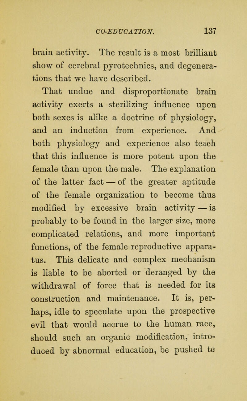 brain activity. The result is a most brilliant show of cerebral pyrotechnics, and degenera- tions that we have described. That undue and disproportionate brain activity exerts a sterilizing influence upon both sexes is alike a doctrine of physiology, and an induction from experience. And both physiology and experience also teach that this influence is more potent upon the female than upon the male. The explanation of the latter fact — of the greater aptitude of the female organization to become thus modified by excessive brain activity — is probably to be found in the larger size, more complicated relations, and more important functions, of the female reproductive appara- tus. This delicate and complex mechanism is liable to be aborted or deranged by the withdrawal of force that is needed for its construction and maintenance. It is, per- haps, idle to speculate upon the prospective evil that would accrue to the human race, should such an organic modification, intro- duced by abnormal education, be pushed to