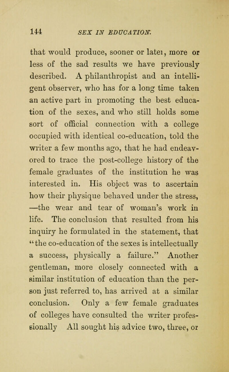 that would produce, sooner or latei, more or less of the sad results we have previously described. A philanthropist and an intelli- gent observer, who has for a long time taken an active part in promoting the best educa- tion of the sexes, and who still holds some sort of official connection with a college occupied with identical co-education, told the writer a few months ago, that he had endeav- ored to trace the post-college history of the female graduates of the institution he was interested in. His object was to ascertain how their physique behaved under the stress, —the wear and tear of woman's work in life. The conclusion that resulted from his inquiry he formulated in the statement, that the co-education of the sexes is intellectually a success, physically a failure. Another gentleman, more closely connected with a similar institution of education than the per- son just referred to, has arrived at a similar conclusion. Only a few female graduates of colleges have consulted the writer profes- sionally All sought his advice two, three, or