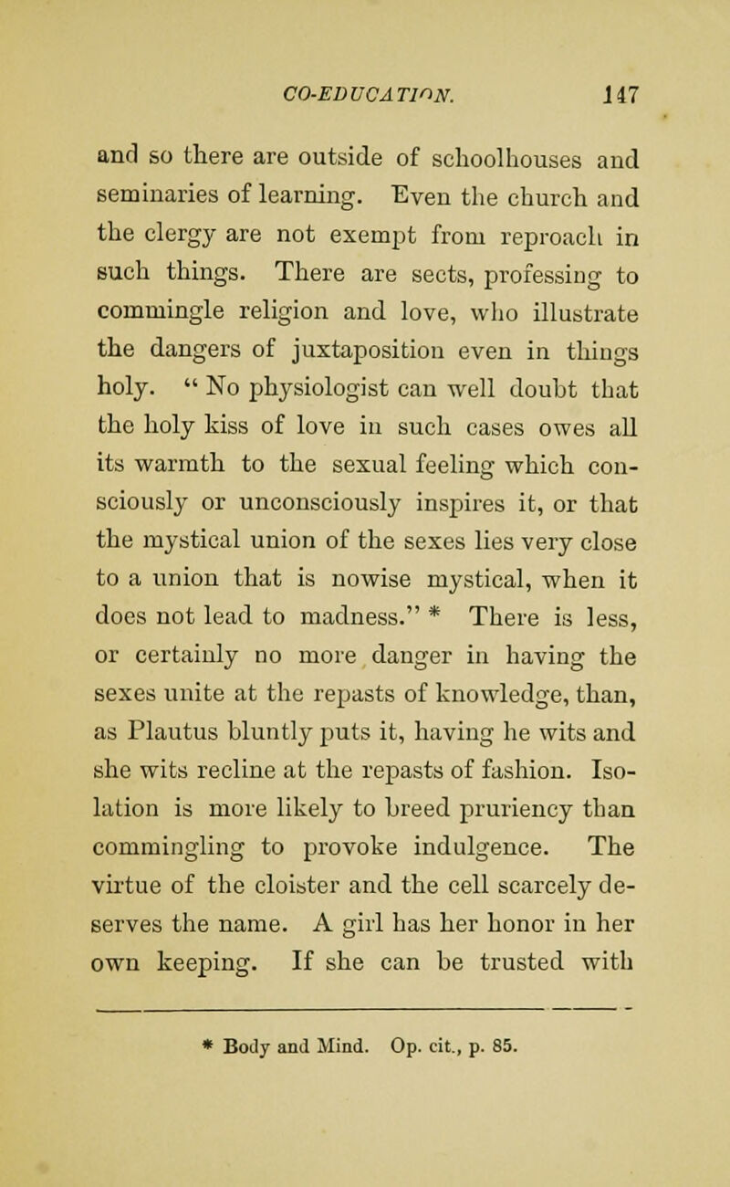 and so there are outside of sclioolhouses and seminaries of learning. Even tlie church and the clergy are not exempt from reproach in such things. There are sects, professing to commingle religion and love, who illustrate the dangers of juxtaposition even in things holy.  No physiologist can well doubt that the holy kiss of love in such cases owes aU its warmth to the sexual feeling which con- sciously or unconsciously inspires it, or that the mystical union of the sexes lies very close to a union that is nowise mystical, when it does not lead to madness. * There is less, or certainly no more danger in having the sexes unite at the repasts of knowledge, than, as Plautus bluntly puts it, having he wits and she wits recline at the repasts of fashion. Iso- lation is more likely to breed pruriency than commingling to provoke indulgence. The virtue of the cloister and the cell scarcely de- serves the name. A girl has her honor in her own keeping. If she can be trusted with • BoJy and Mind. Op. cit., p. 85.