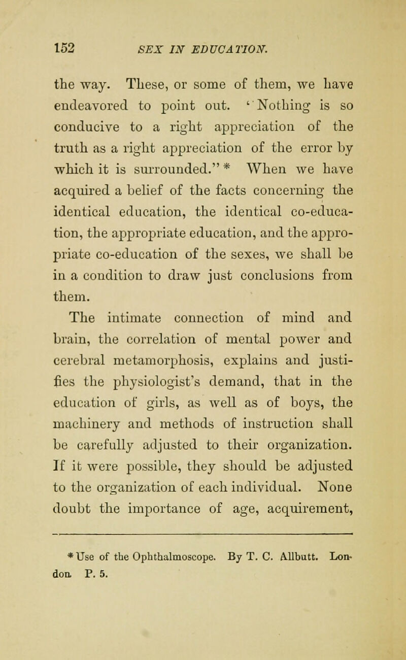 the way. These, or some of them, we have endeavored to pomt out. 'Nothing is so conducive to a right appreciation of the truth as a right appreciation of the error by which it is sui-rounded. * When we have acqiiired a hehef of the facts concerning the identical education, the identical co-educa- tion, the appropriate education, and the appro- priate co-education of the sexes, we shall he in a condition to draw just conclusions from them. The intimate connection of mind and Lrain, the correlation of mental power and cerebral metamorphosis, explains and justi- fies the physiologist's demand, that in the education of girls, as well as of boys, the machinery and methods of instruction shall be carefully adjusted to their organization. If it were possible, they should be adjusted to the organization of each individual. None doubt the importance of age, acquirement, * Use of the Ophthalmoscope. By T. C. Allbutt. I/on- doa P. 5.