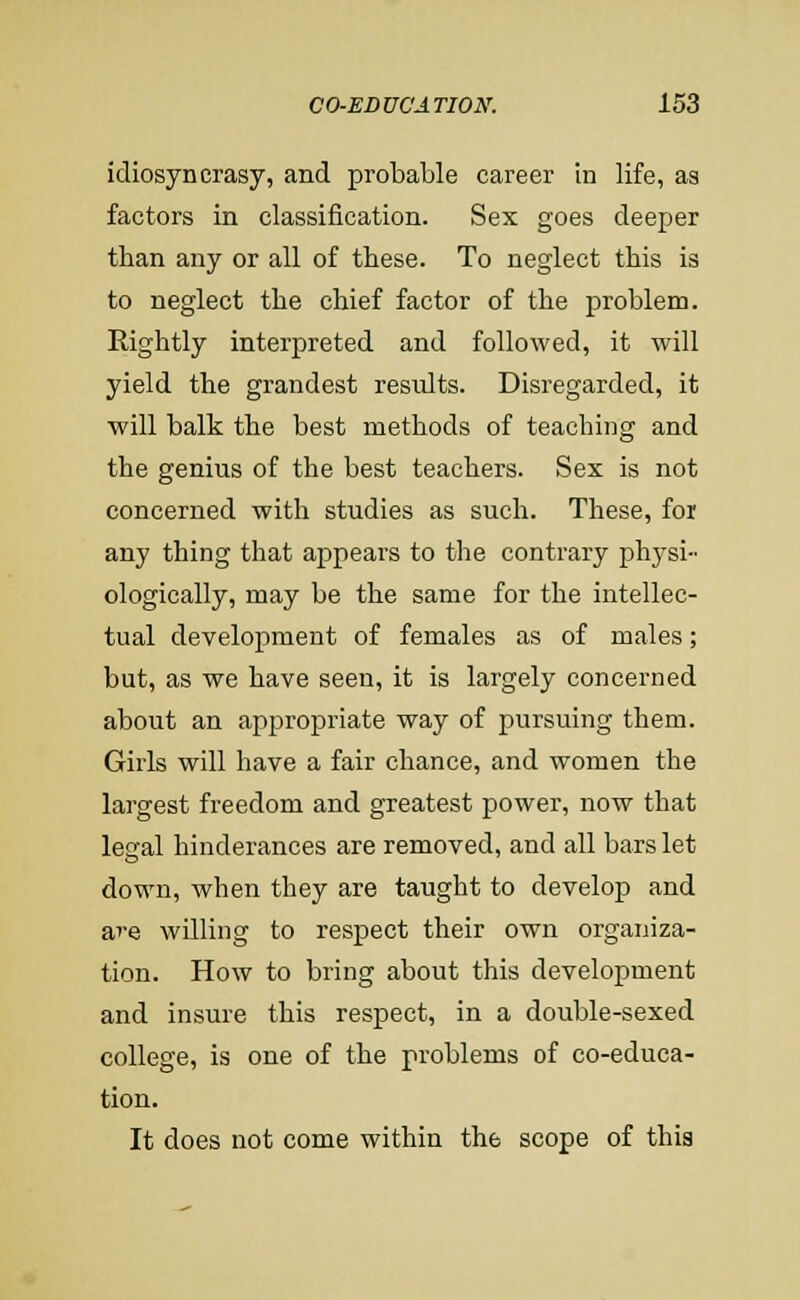 idiosyncrasy, and probable career in life, as factors in classification. Sex goes deejjer than any or all of these. To neglect this is to neglect the chief factor of the problem. Rightly interpreted and followed, it will yield the grandest results. Disregarded, it will balk the best methods of teaching and the genius of the best teachers. Sex is not concerned with studies as such. These, for any thing that appears to the contrary physi- ologically, may be the same for the intellec- tual development of females as of males; but, as we have seen, it is largely concerned about an appropriate way of pursuing them. Girls will have a fair chance, and women the largest freedom and greatest power, now that legal hinderances are removed, and all bars let down, when they are taught to develop and are willing to respect their own organiza- tion. How to bring about this development and insure this respect, in a double-sexed college, is one of the problems of co-educa- tion. It does not come within the scope of thia