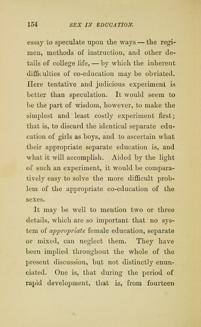 essay to speculate upon the ways — the regi- men, methods of instruction, and other de- tails of college life, — by which the inherent difSculties of co-education may be obviated. Here tentative and judicious experiment is better than speculation. It would seem to be the part of wisdom, however, to make the simplest and least costly experiment first; that is, to discard the identical separate edu- cation of girls as boys, and to ascertain what their appropriate separate education is, and what it will accomplish. Aided by the light of such an experiment, it would be compara- tively easy to solve the more difficult prob- lem of the appropriate co-education of the sexes. It ma3r be well to mention two or three details, which are so important that no sys- tem of appropriate female education, separate or mixed, can neglect them. They have been implied throughout the whole of the present discussion, but not distinctly enun- ciated. One is, that during the period of rapid development, that is, from fourteen