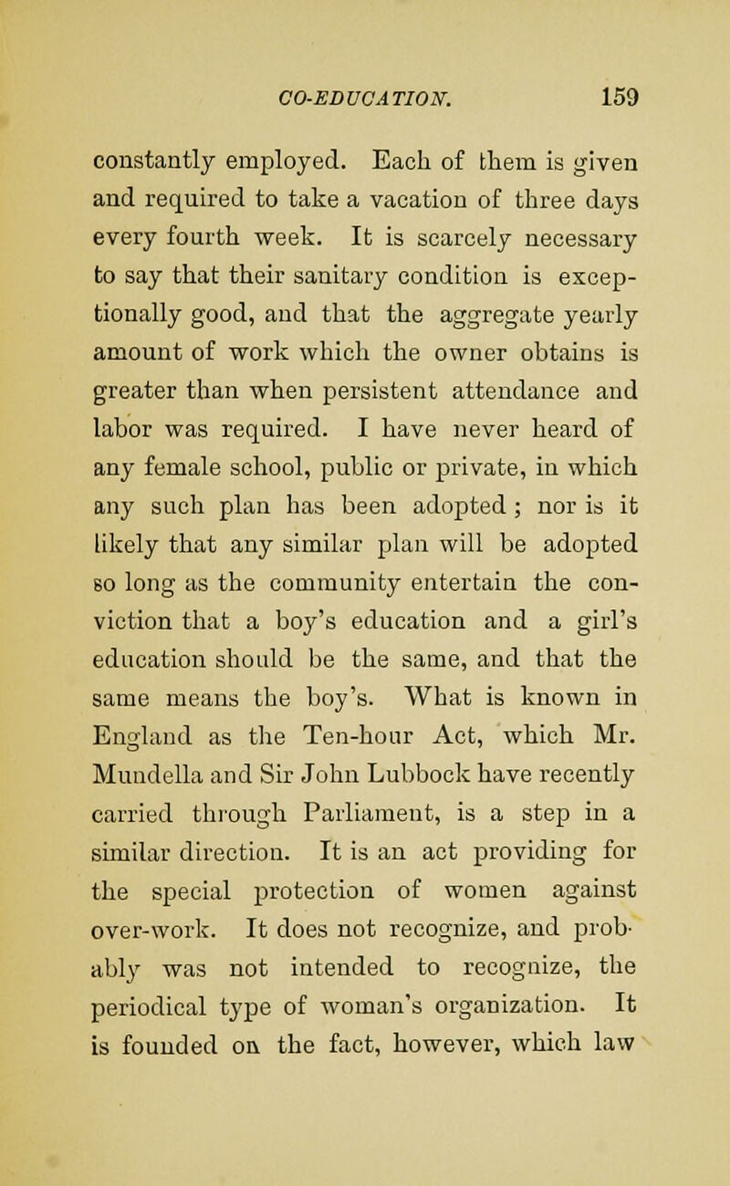 constantly employed. Each of them is given and required to take a vacation of three days every fourth week. It is scarcely necessary to say that their sanitary condition is excep- tionally good, and that the aggregate yearly amount of work which the owner obtains is greater than when persistent attendance and labor was required. I have never heard of any female school, public or private, in which any such plan has been adopted; nor is it likely that any similar plan will be adopted 80 long as the community entertain the con- viction that a boy's education and a girl's education should be the same, and that the same means the boy's. What is known in England as the Ten-hour Act, which Mr. Mundella and Sir John Lubbock have recently carried through Parliament, is a step in a shnilar direction. It is an act providing for the special protection of women against over-work. It does not recognize, and prob- ably was not intended to recognize, the periodical type of woman's organization. It is founded on the fact, however, which law