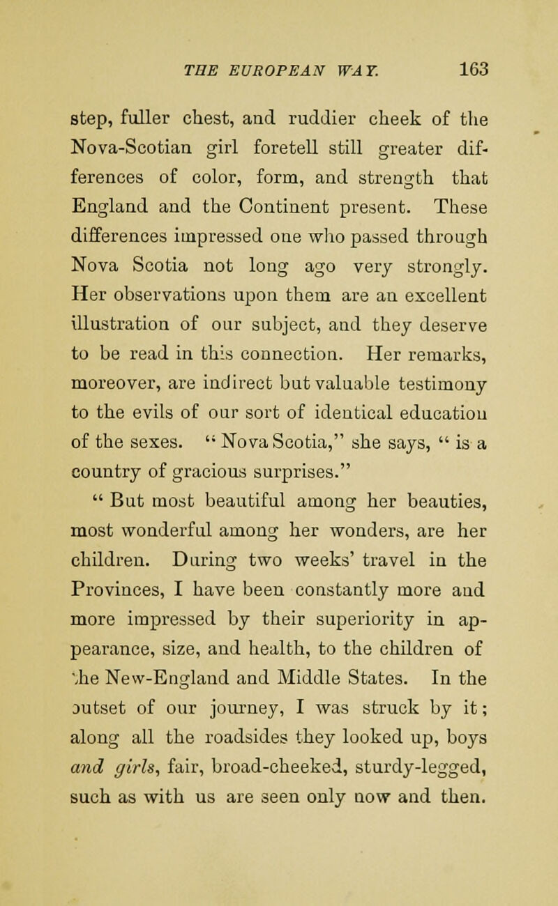 step, fuller chest, and ruddier cheek of the Nova-Scotian girl foretell still greater dif- ferences of color, form, and strength that England and the Continent present. These differences impressed one who passed through Nova Scotia not long ago very strongly. Her observations upon them are an excellent illustration of our subject, and they deserve to be read in this connection. Her remarks, moreover, are indirect but valuable testimony to the evils of our sort of identical education of the sexes.  Nova Scotia, she says,  is a country of gracious surprises.  But most beautiful among her beauties, most wonderful among her wonders, are her children. During two weeks' travel in the Provinces, I have been constantly more and more impressed by their superiority in ap- pearance, size, and liealth, to the children of ■.he New-England and Middle States. In the Dutset of our journey, I was struck by it; along all the roadsides they looked up, boys and girls, fair, broad-cheeked, sturdy-legged, such as with us are seen only now and then.