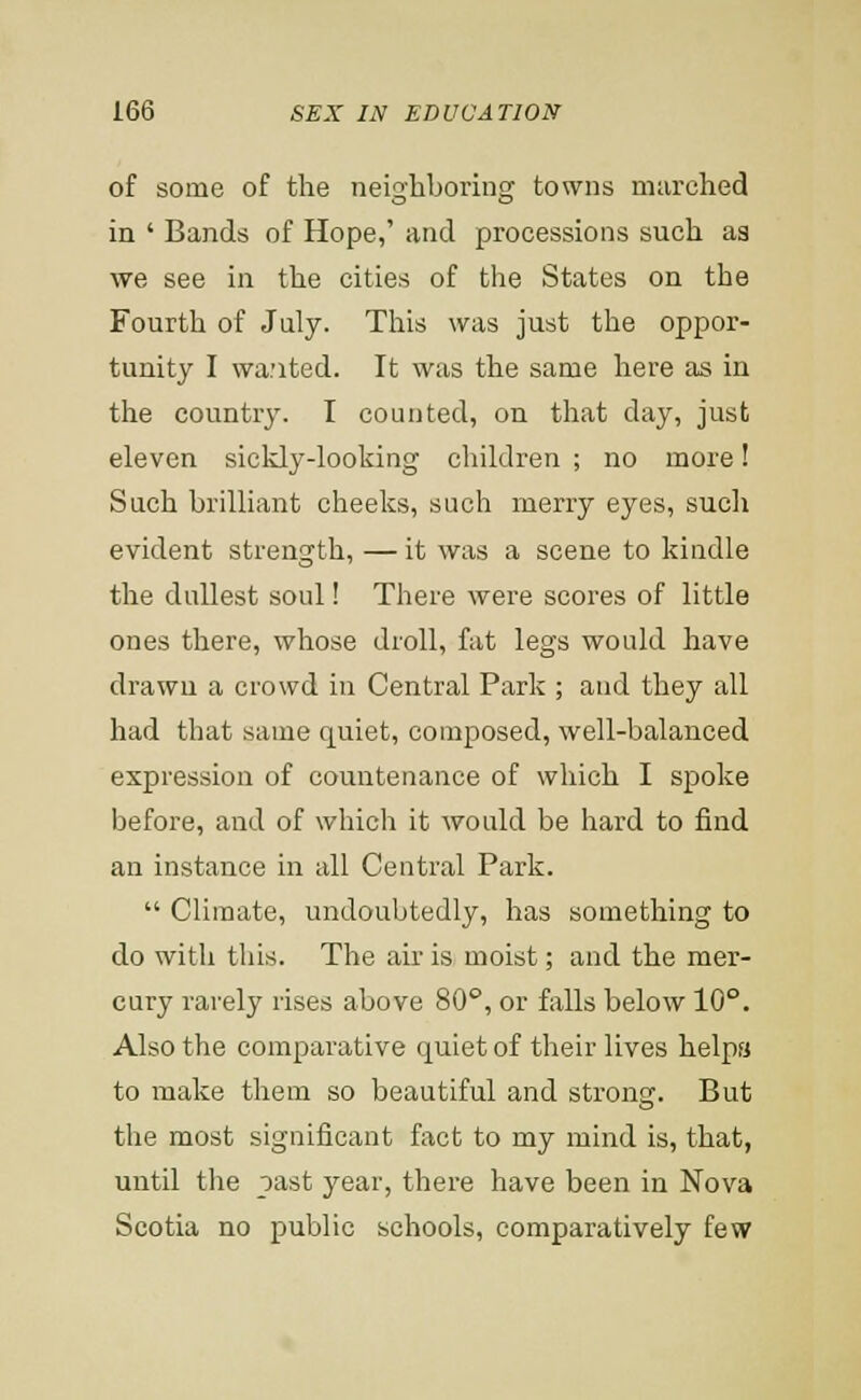 of some of the neighboring towns marched in ' Bands of Hope,' and processions such as we see in the cities of the States on the Fourth of July. This was just the oppor- tunity I wa;ited. It was the same here as in the country. I counted, on that day, just eleven sickly-looking children ; no more! Such brilliant cheeks, such merry eyes, such evident strength, — it was a scene to kindle the dullest soul! There were scores of little ones there, whose droll, fat legs would have drawn a crowd in Central Park ; and they all had that same quiet, composed, well-balanced expression of countenance of which I spoke before, and of which it would be hard to find an instance in all Central Park.  Climate, undoubtedly, has something to do with this. The air is moist; and the mer- cury rarely rises above 80°, or falls below 10°. Also the comparative quiet of their lives helps to make them so beautiful and strong. But the most significant fact to my mind is, that, until the oast year, there have been in Nova Scotia no public schools, comparatively few