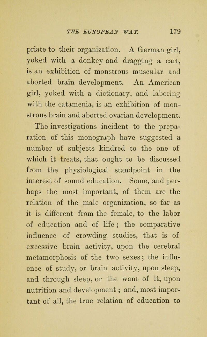 priate to their organization. A German girl, yoked with a donkey and dragging a cart, is an exhibition of monstrous muscular and aborted brain development. An American girl, yoked with a dictionary, and laboring with the catamenia, is an exhibition of mon- strous brain and aborted ovarian development. The investigations incident to the prepa- ration of this monograph have suggested a number of subjects kindred to the one of which it treats, that ought to be discussed from the phj^siological standpoint in the interest of sound education. Some, and per- haps the most important, of them are the relation of the male organization, so far as it is different from the female, to the labor of education and of life ; the comparative influence of crowding studies, that is of excessive brain activity, upon the cerebral metamorphosis of the two sexes; the influ- ence of study, or brain activitj^, upon sleep, and through sleep, or the want of it, upon nutrition and development; and, most impor- tant of all, the true relation of education to