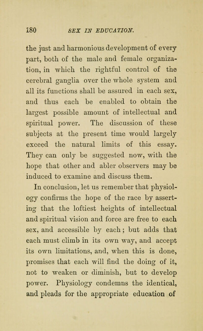 the just and harmonious development of every part, both of the male and female organiza- tion, in which the rightful control of the cerebral ganglia over the whole system and all its functions shall be assured in each sex, and thus each be enabled to obtain the largest possible amount of intellectual and spiritual power. The discussion of these subjects at the present time would largely exceed the natural limits of this essay. They can only be suggested now, with the hope that other and abler observers may be induced to examine and discuss them. In conclusion, let us remember that physiol- ogy confirms the hope of the race by assert- ing that the loftiest heights of intellectual and spiritual vision and force are free to each sex, and accessible by each; but adds that each must climb in its own way, and accept its own limitations, and, when this is done, promises that each will find the doing of it, not to weaken or diminish, but to develop power. Physiology condemns the identical, and pleads for the appropriate education of