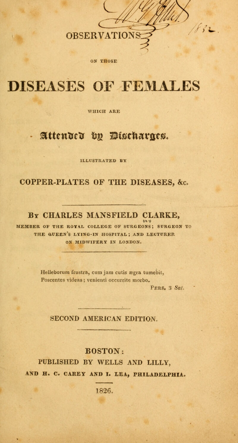 OBSERVATION DISEASES OF FEx>lALES WHICH ARE attcnTrctr fcg Sfe'rfi<u*&e& ILLUSTRATED BY COPPER-PLATES OF THE DISEASES, &c. By CHARLES MANSFIELD CLARKE, MEMBER OF THE ROYAL COLLEGE OP SURGEONS; SURGEON TO THE aUEEN's LYING-IN HOSPITAL ; AND LECTURER ON MIDWIFERY IN LONDON. Helleborum frustra, cum jam cutis segra tumebit, Poscentes videas; venienti occurrite morbo. PERS. 3 Sat. SECOND AMERICAN EDITION. BOSTON: PUBLISHED BY WELLS AND LILLY, AND H. C. CAREY AND I. LEA, PHILADELPHIA. 1826.