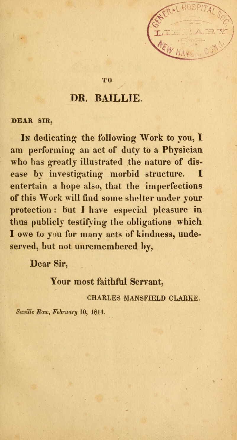 TO DR. BAILLIE. PITA. &HA -i DEAR SIR In dedicating the following Work to you, I am performing an act of duty to a Physician who has greatly illustrated the nature of dis- ease by investigating morbid structure. I entertain a hope also, that the imperfections of this Work will find some shelter under your protection : but I have especial pleasure in thus publicly testifying the obligations which I owe to you for many acts of kindness, unde- served, but not unremembered by, Dear Sir, Your most faithful Servant, CHARLES MANSFIELD CLARKE, Savilk JRow, February 10, 1814.
