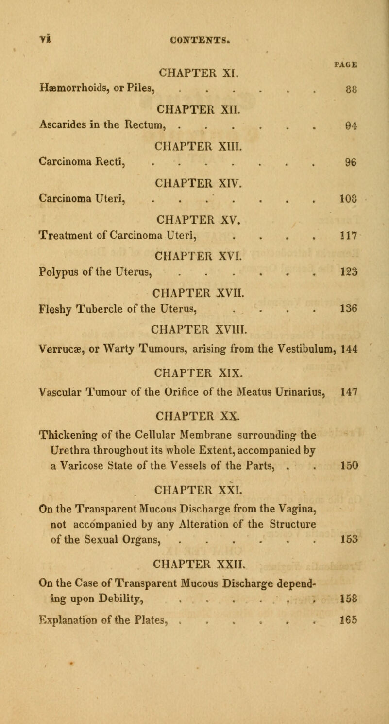 PAGE 88 94 96 108 117 123 136 CHAPTER XI. Hemorrhoids, or Piles, CHAPTER XII. Ascarides in the Rectum, CHAPTER XIII. Carcinoma Recti, CHAPTER XIV. Carcinoma Uteri, CHAPTER XV. Treatment of Carcinoma Uteri, CHAPTER XVI. Polypus of the Uterus, CHAPTER XVII. Fleshy Tubercle of the Uterus, CHAPTER XVIII. Verrucae, or Warty Tumours, arising from the Vestibulum, 144 CHAPTER XIX. Vascular Tumour of the Orifice of the Meatus Urinarius, 147 CHAPTER XX. Thickening of the Cellular Membrane surrounding the Urethra throughout its whole Extent, accompanied by a Varicose State of the Vessels of the Parts, . CHAPTER XXI. On the Transparent Mucous Discharge from the Vagina, not accompanied by any Alteration of the Structure of the Sexual Organs, CHAPTER XXII. On the Case of Transparent Mucous Discharge depend- ing upon Debility, . . . . ■ . Explanation of the Plates, 150 153 158 165