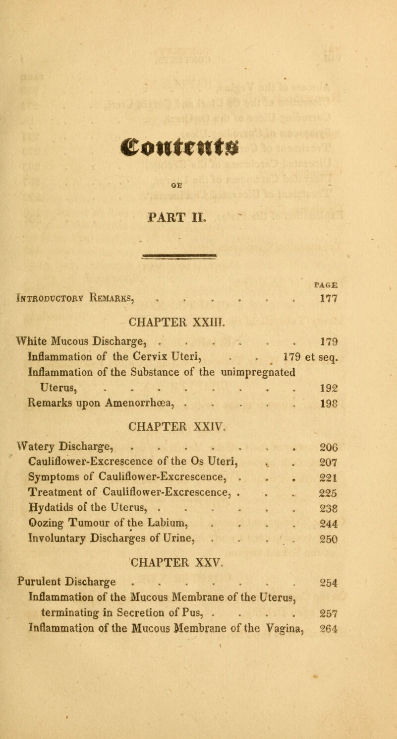 OE PART II. PAGE Introductory Remarks, 177 CHAPTER XXIII. White Mucous Discharge, . . . . . . 179 Inflammation of the Cervix Uteri, . . 179 et seq. Inflammation of the Substance of the unimpregnated Uterus, 192 Remarks upon Amenorrhea, 198 CHAPTER XXIV. Watery Discharge, Cauliflower-Excrescence of the Os Uteri, Symptoms of Cauliflower-Excrescence, . Treatment of Cauliflower-Excrescence, . Hydatids of the Uterus, . Oozing Tumour of the Labium, Involuntary Discharges of Urine, 206 207 221 225 238 244 250 CHAPTER XXV. Purulent Discharge 254 Inflammation of the Mucous Membrane of the Uterus, terminating in Secretion of Pus, .... 257 Inflammation of the Mucous Membrane of the Vagina, 264