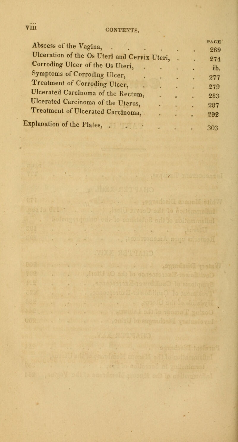 via CONTEXTS. Abscess of the Vagina, . Ulceration of the Os Uteri and Cervix Uteri, Corroding Ulcer of the Os Uteri, Symptoms of Corroding Ulcer, Treatment of Corroding Ulcer, Ulcerated Carcinoma of the Rectum, Ulcerated Carcinoma of the Uterus, Treatment of Ulcerated Carcinoma, Explanation of the Plates, . PAGE 269 274 ib. 277 279 283 287 292 303