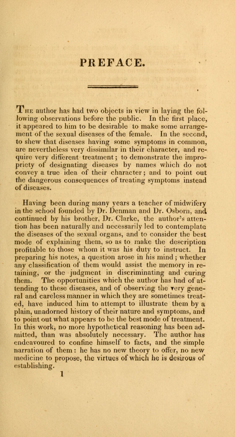 PREFACE. J. he author has had two objects in view in laying the fol- lowing observations before the public. In the first place, it appeared to him to be desirable to make some arrange- ment of the sexual diseases of the female. In the second, to shew that diseases having some symptoms in common, are nevertheless very dissimilar in their character, and re- quire very different treatment; to demonstrate the impro- priety of designating diseases by names which do not convey a true idea of their character; and to point out the dangerous consequences of treating symptoms instead of diseases. Having been during many years a teacher of midwifery in the school founded by Dr. Denman and Dr. Osborn, and continued by his brother, Dr. Clarke, the author's atten- tion has been naturally and necessarily led to contemplate the diseases of the sexual organs, and to consider the best mode of explaining them, so as to make the description profitable to those whom it was his duty to instruct. In preparing his notes, a question arose in his mind; whether any classification of them would assist the memory in re- taining, or the judgment in discriminating and curing them. The opportunities which the author has had of at- tending to these diseases, and of observing the very gene- ral and careless manner in which they are sometimes treat- ed, have induced him to attempt to illustrate them by a plain, unadorned history of their nature and symptoms, and to point out what appears to be the best mode of treatment. In this work, no more hypothetical reasoning has been ad- mitted, than was absolutely necessary. The author has endeavoured to confine himself to facts, and the simple narration of them: he has no new theory to offer, no new medicine to propose, the virtues of which he is desirous of establishing.