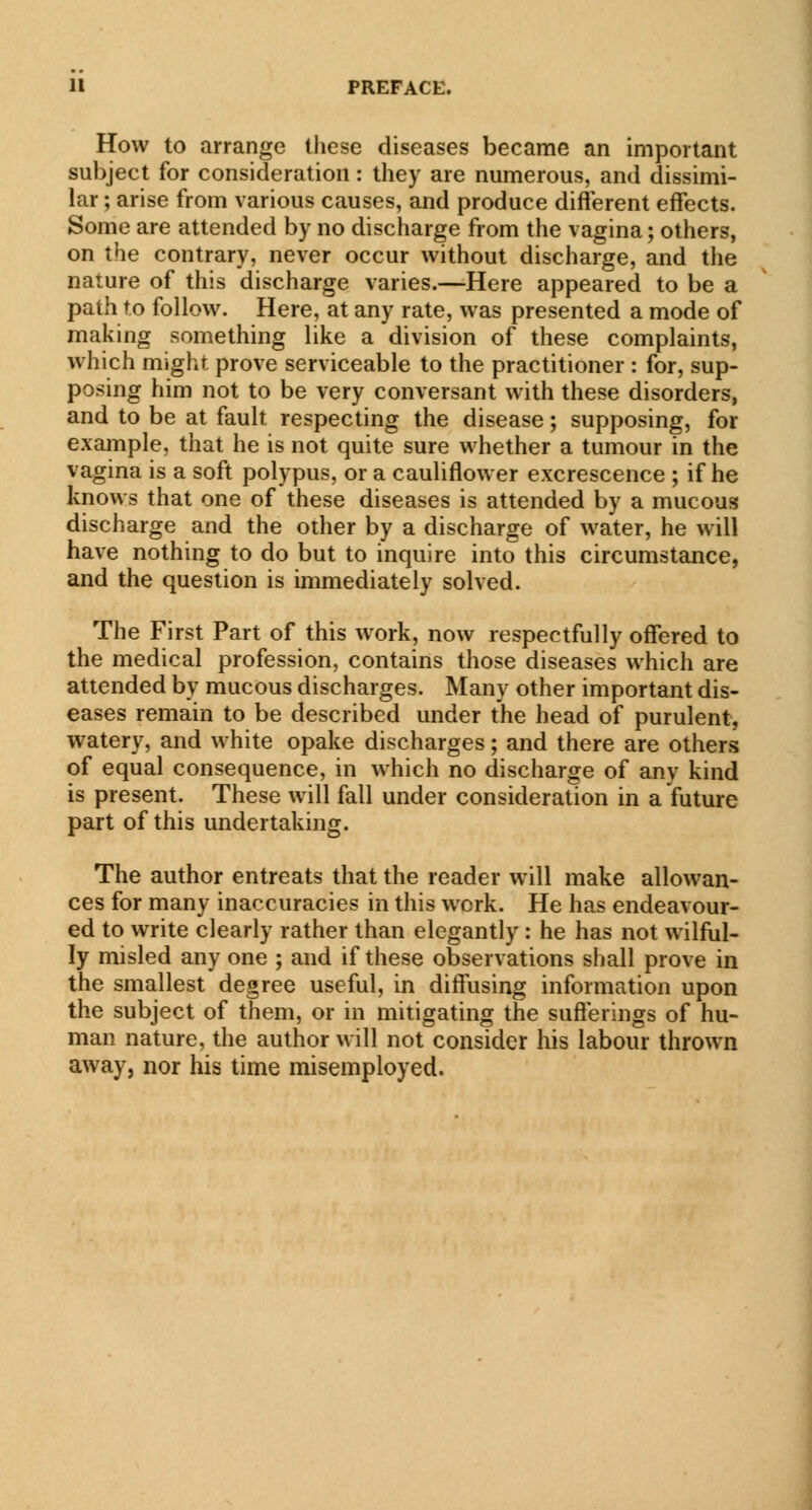 How to arrange these diseases became an important subject for consideration: they are numerous, and dissimi- lar ; arise from various causes, and produce different effects. Some are attended by no discharge from the vagina; others, on the contrary, never occur without discharge, and the nature of this discharge varies.—-Here appeared to be a path to follow. Here, at any rate, was presented a mode of making something like a division of these complaints, which might prove serviceable to the practitioner : for, sup- posing him not to be very conversant with these disorders, and to be at fault respecting the disease; supposing, for example, that he is not quite sure whether a tumour in the vagina is a soft polypus, or a cauliflower excrescence ; if he knows that one of these diseases is attended by a mucous discharge and the other by a discharge of water, he will have nothing to do but to inquire into this circumstance, and the question is immediately solved. The First Part of this work, now respectfully offered to the medical profession, contains those diseases which are attended by mucous discharges. Many other important dis- eases remain to be described under the head of purulent, watery, and white opake discharges; and there are others of equal consequence, in which no discharge of any kind is present. These will fall under consideration in a future part of this undertaking. The author entreats that the reader will make allowan- ces for many inaccuracies in this work. He has endeavour- ed to write clearly rather than elegantly : he has not wilful- ly misled any one ; and if these observations shall prove in the smallest degree useful, in diffusing information upon the subject of them, or in mitigating the sufferings of hu- man nature, the author will not consider his labour thrown away, nor his time misemployed.