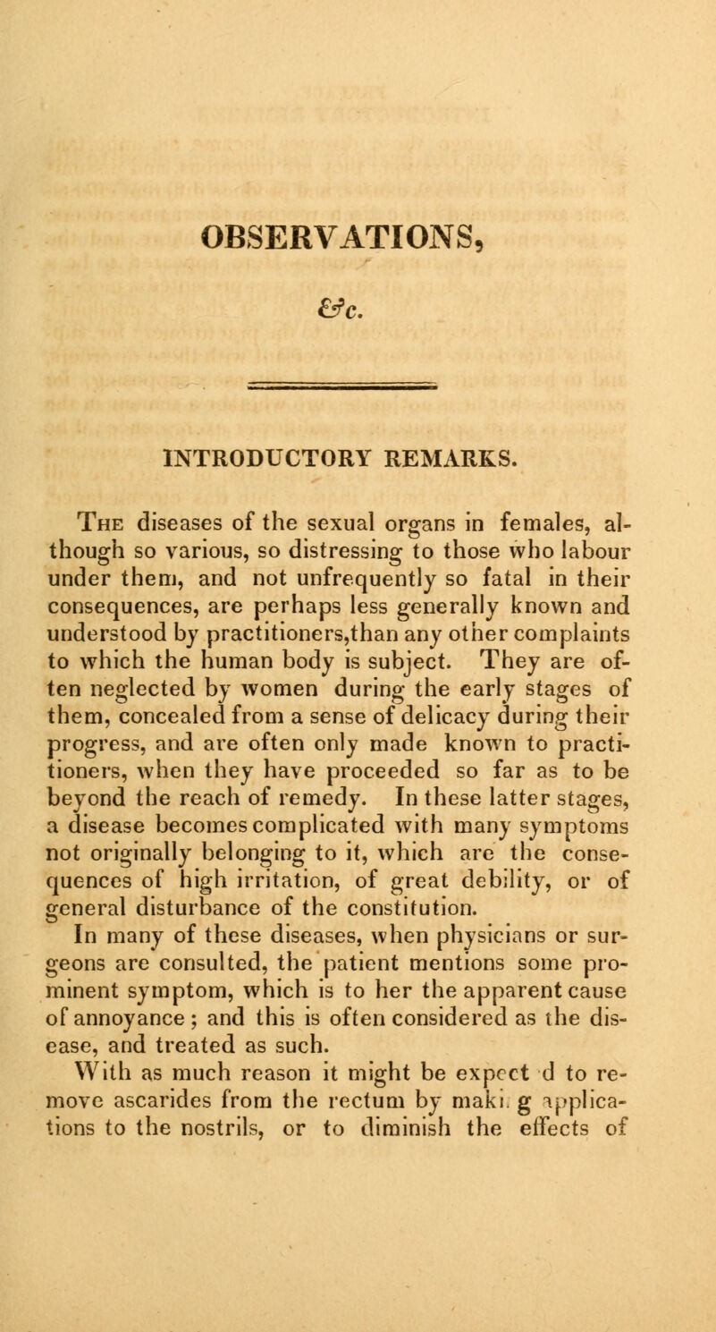 OBSERVATIONS, INTRODUCTORY REMARKS. The diseases of the sexual organs in females, al- though so various, so distressing to those who labour under them, and not unfrequently so fatal in their consequences, are perhaps less generally known and understood by practitioners,than any other complaints to which the human body is subject. They are of- ten neglected by women during the early stages of them, concealed from a sense of delicacy during their progress, and are often only made known to practi- tioners, when they have proceeded so far as to be beyond the reach of remedy. In these latter stages, a disease becomes complicated with many symptoms not originally belonging to it, which are the conse- quences of high irritation, of great debility, or of general disturbance of the constitution. In many of these diseases, when physicians or sur- geons are consulted, the patient mentions some pro- minent symptom, which is to her the apparent cause of annoyance; and this is often considered as the dis- ease, and treated as such. With as much reason it might be expect d to re- move ascarides from the rectum by maki. g applica- tions to the nostrils, or to diminish the effects of