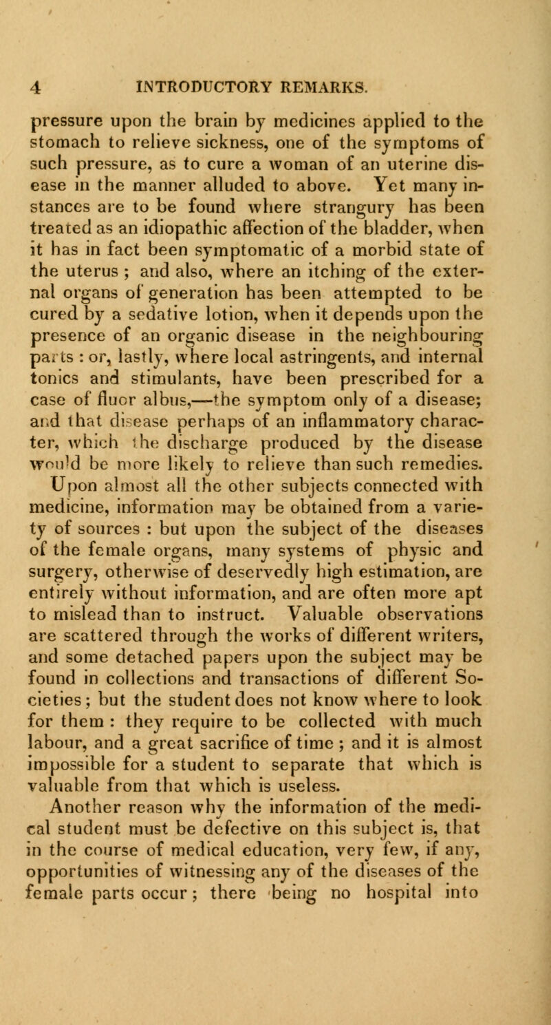 pressure upon the brain by medicines applied to the stomach to relieve sickness, one of the symptoms of such pressure, as to cure a woman of an uterine dis- ease in the manner alluded to above. Yet many in- stances are to be found where strangury has been treated as an idiopathic affection of the bladder, when it has in fact been symptomatic of a morbid state of the uterus ; and also, where an itching of the exter- nal organs of generation has been attempted to be cured by a sedative lotion, when it depends upon the presence of an organic disease in the neighbouring pa; is : or, lastly, where local astringents, and internal tonics and stimulants, have been prescribed for a case of fluor albus,—the symptom only of a disease; and that disease perhaps of an inflammatory charac- ter, which ihe discharge produced by the disease would be more likely to relieve than such remedies. Upon almost all the other subjects connected with medicine, information may be obtained from a varie- ty of sources : but upon the subject of the diseases of the female organs, many systems of physic and surgery, otherwise of deservedly high estimation, are entirely without information, and are often more apt to mislead than to instruct. Valuable observations are scattered through the works of different writers, and some detached papers upon the subject may be found in collections and transactions of different So- cieties; but the student does not know where to look for them : they require to be collected with much labour, and a great sacrifice of time ; and it is almost impossible for a student to separate that which is valuable from that which is useless. Another reason why the information of the medi- cal student must be defective on this subject is, that in the course of medical education, very few, if any, opportunities of witnessing any of the diseases of the female parts occur; there being no hospital into