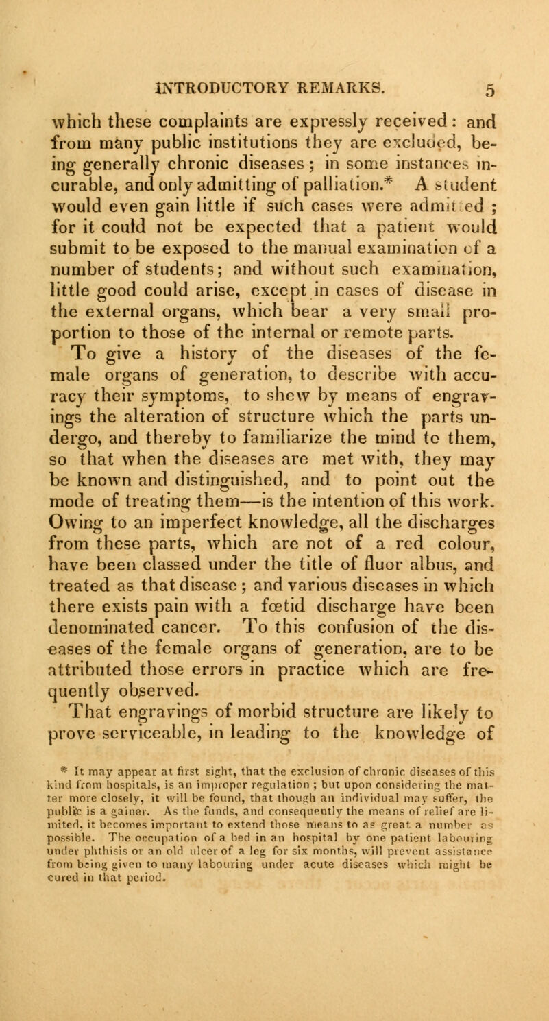 which these complaints are expressly received: and from many public institutions they are excluded, be- ing generally chronic diseases; in some instances in- curable, and only admitting of palliation.* A siudent would even gain little if such cases were admitted ; for it could not be expected that a patient would submit to be exposed to the manual examination of a number of students; and without such examination, little good could arise, except in cases of disease in the external organs, which bear a very small pro- portion to those of the internal or remote parts. To give a history of the diseases of the fe- male organs of generation, to describe with accu- racy their symptoms, to shew by means of engrav- ings the alteration of structure which the parts un- dergo, and thereby to familiarize the mind to them, so that when the diseases are met with, they may be known and distinguished, and to point out the mode of treating them—is the intention of this work. Owing to an imperfect knowledge, all the discharges from these parts, which are not of a red colour, have been classed under the title of fluor albus, and treated as that disease ; and various diseases in which there exists pain with a foetid discharge have been denominated cancer. To this confusion of the dis- eases of the female organs of generation, are to be attributed those errors in practice which are fre- quently observed. That engravings of morbid structure are likely to prove serviceable, in leading to the knowledge of * It may appear at first sight, that the exclusion of chronic diseases of this kind from hospitals, is an improper regulation ; but upon considering the mat- ter more closely, it will be found, that though an individual may suffer, the publK is a gainer. As the funds, and consequently the means of relief are li- mited, it becomes important to extend those means to as great a number os possible. The occupation of a bed in an hospital by one patient labouring under phthisis or an old ulcer of a leg for six months, will prevent assistance from being given to many labouring under acute diseases which might be cured in that period.