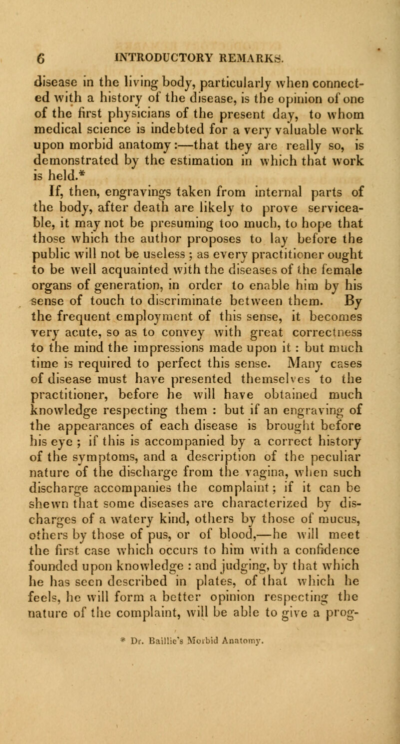 disease in the living body, particularly when connect- ed with a history of the disease, is the opinion of one of the first physicians of the present day, to whom medical science is indebted for a very valuable work upon morbid anatomy:—that they are really so, is demonstrated by the estimation in which that work is held.* If, then, engravings taken from internal parts of the body, after death are likely to prove servicea- ble, it may not be presuming too much, to hope that those which the author proposes to lay before the public will not be useless ; as every practitioner ought to be well acquainted with the diseases of the female organs of generation, in order to enable him by his sense of touch to discriminate between them. By the frequent employment of this sense, it becomes very acute, so as to convey with great correctness to the mind the impressions made upon it : but much time is required to perfect this sense. Many cases of disease must have presented themselves to the practitioner, before he will have obtained much knowledge respecting them : but if an engraving of the appearances of each disease is brought before his eye ; if this is accompanied by a correct history of the symptoms, and a description of the peculiar nature of the discharge from the vagina, when such discharge accompanies the complaint; if it can be shewn that some diseases are characterized by dis- charges of a watery kind, others by those of mucus, others by those of pus, or of blood,—he will meet the first case which occurs to him with a confidence founded upon knowledge : and judging, by that which he has seen described in plates, of that which he feels, he will form a better opinion respecting the nature of the complaint, will be able to give a prog- * Dr. Baillie's Moibid Anatomy.