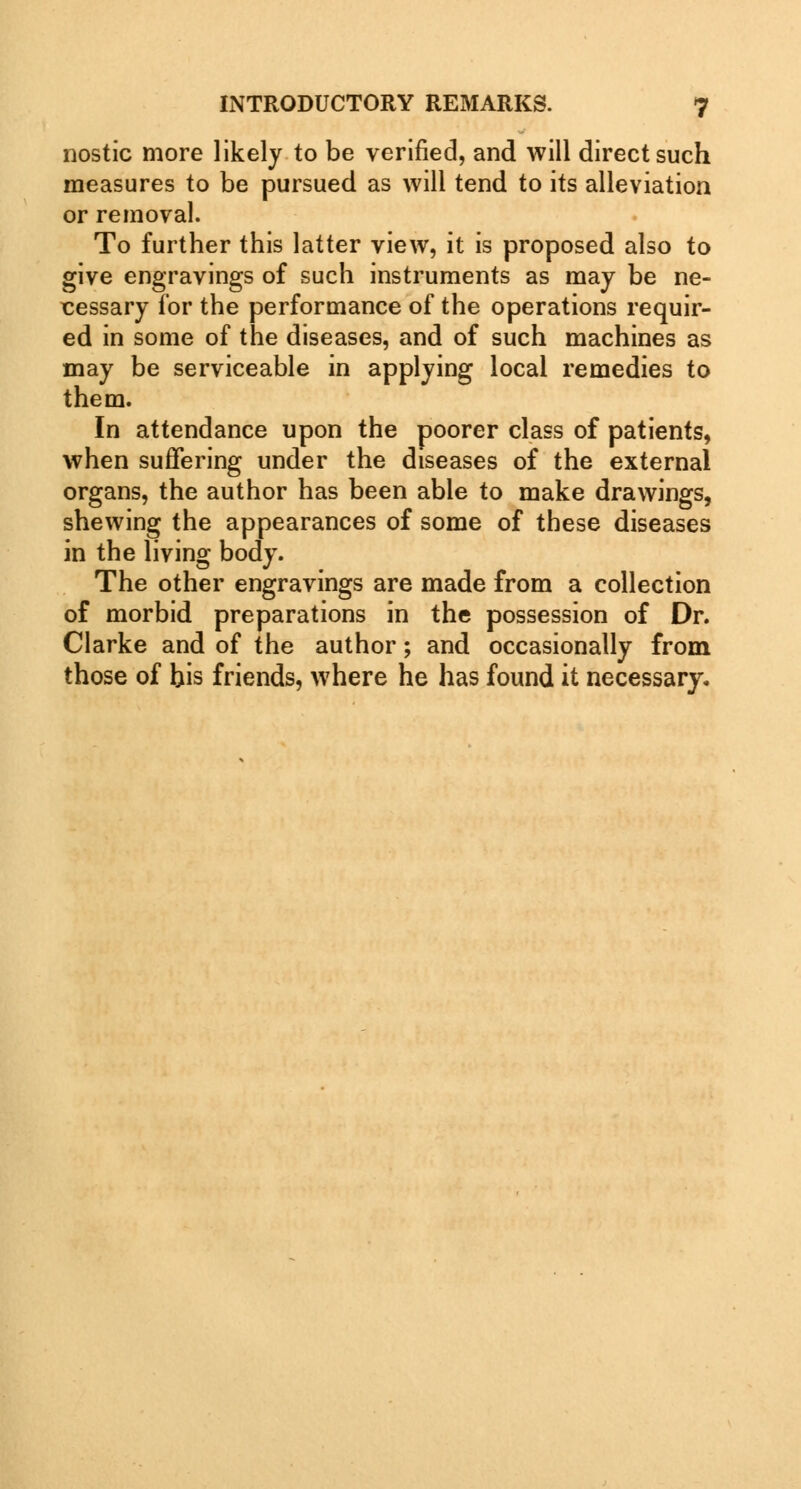 nostic more likely to be verified, and will direct such measures to be pursued as will tend to its alleviation or removal. To further this latter view, it is proposed also to give engravings of such instruments as may be ne- cessary for the performance of the operations requir- ed in some of the diseases, and of such machines as may be serviceable in applying local remedies to them. In attendance upon the poorer class of patients, when suffering under the diseases of the external organs, the author has been able to make drawings, shewing the appearances of some of these diseases in the living body. The other engravings are made from a collection of morbid preparations in the possession of Dr. Clarke and of the author; and occasionally from those of his friends, where he has found it necessary.