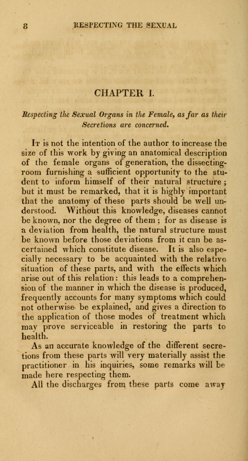 CHAPTER I. Respecting the Sexual Organs in the Female, as far as their Secretions are concerned. It is not the intention of the author to increase the size of this work by giving an anatomical description of the female organs of generation, the dissecting- room furnishing a sufficient opportunity to the stu- dent to inform himself of their natural structure ; but it must be remarked, that it is highly important that the anatomy of these parts should be well un- derstood. Without this knowledge, diseases cannot be known, nor the degree of them ; for as disease is a deviation from health, the natural structure must be known before those deviations from it can be as- certained which constitute disease. It is also espe- cially necessary to be acquainted with the relative situation of these parts, and with the effects which arise out of this relation: this leads to a comprehen- sion of the manner in which the disease is produced, frequently accounts for many symptoms which could not otherwise be explained, and gives a direction to the application of those modes of treatment which may prove serviceable in restoring the parts to health. As an accurate knowledge of the different secre- tions from these parts will very materially assist the practitioner in his inquiries, some remarks will be made here respecting them. All the discharges from these parts come away