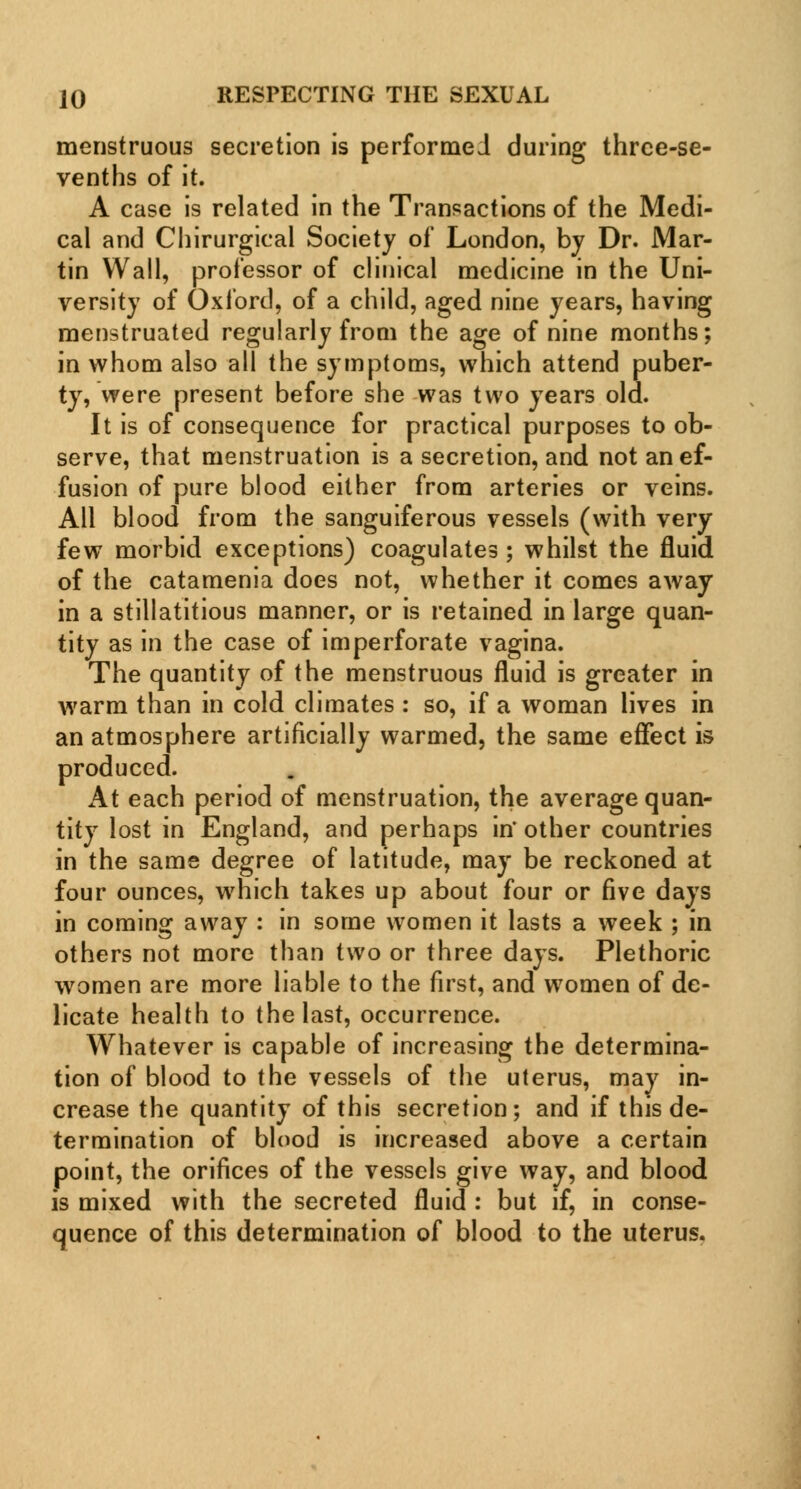 menstruous secretion is performed during three-se- venths of it. A case is related in the Transactions of the Medi- cal and Chirurgical Society of London, by Dr. Mar- tin Wall, professor of clinical medicine in the Uni- versity of Oxford, of a child, aged nine years, having menstruated regularly from the age of nine months; in whom also all the symptoms, which attend puber- ty, were present before she was two years old. It is of consequence for practical purposes to ob- serve, that menstruation is a secretion, and not an ef- fusion of pure blood either from arteries or veins. All blood from the sanguiferous vessels (with very few morbid exceptions) coagulates ; whilst the fluid of the catamenia does not, whether it comes away in a stillatitious manner, or is retained in large quan- tity as in the case of imperforate vagina. The quantity of the menstruous fluid is greater in warm than in cold climates : so, if a woman lives in an atmosphere artificially warmed, the same effect is produced. At each period of menstruation, the average quan- tity lost in England, and perhaps in' other countries in the same degree of latitude, may be reckoned at four ounces, which takes up about four or five days in coming away : in some women it lasts a week ; in others not more than two or three days. Plethoric women are more liable to the first, and women of de- licate health to the last, occurrence. Whatever is capable of increasing the determina- tion of blood to the vessels of the uterus, may in- crease the quantity of this secretion; and if this de- termination of blood is increased above a certain point, the orifices of the vessels give way, and blood is mixed with the secreted fluid : but if, in conse- quence of this determination of blood to the uterus.