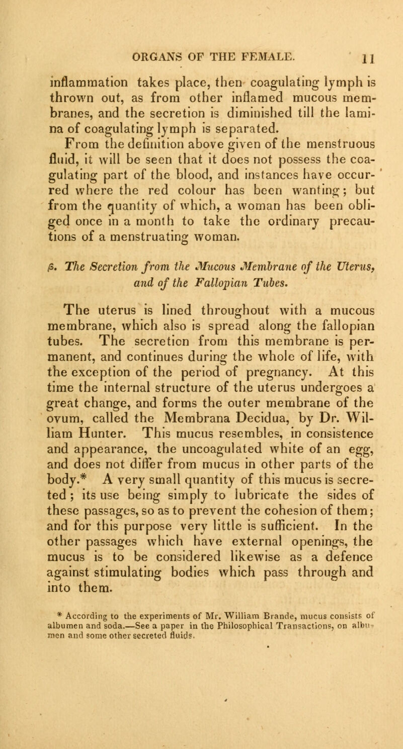 inflammation takes place, then coagulating lymph is thrown out, as from other inflamed mucous mem- branes, and the secretion is diminished till the lami- na of coagulating lymph is separated. From the definition above given of the menstruous fluid, it will be seen that it does not possess the coa- gulating part of the blood, and instances have occur- red where the red colour has been wanting; but from the quantity of which, a woman has been obli- ged once in a month to take the ordinary precau- tions of a menstruating woman. /S. The Secretion from the Mucous Membrane of the Uterus, and of the Fallopian Tubes. The uterus is lined throughout with a mucous membrane, which also is spread along the fallopian tubes. The secretion from this membrane is per- manent, and continues during the whole of life, with the exception of the period of pregnancy. At this time the internal structure of the uterus undergoes a great change, and forms the outer membrane of the ovum, called the Membrana Decidua, by Dr. Wil- liam Hunter. This mucus resembles, in consistence and appearance, the uncoagulated white of an egg^ and does not differ from mucus in other parts of the body.* A very small quantity of this mucus is secre- ted ; its use being simply to lubricate the sides of these passages, so as to prevent the cohesion of them; and for this purpose very little is sufficient. In the other passages which have external openings, the mucus is to be considered likewise as a defence against stimulating bodies which pass through and into them. * According to the experiments of Mr. William Brande, mucus consists of albumen and soda.—See a paper in the Philosophical Transactions, on albu men and some other secreted fluids.