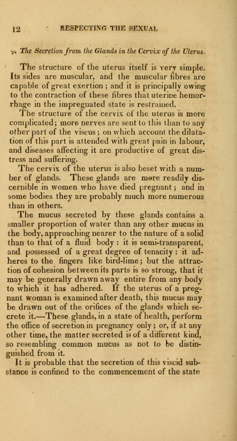 y. The Secretion from the Glands in the Cervix of the Uicrus, The structure of the uterus itself is very simple. Its sides are muscular, and the muscular fibres are capable of great exertion ; and it is principally owing to the contraction of these fibres that uterine hemor- rhage in the impregnated state is restrained. The structure of the cervix of the uterus is more complicated; more nerves are sent to this than to any other part of the viscus ; on which account the dilata- tion of this part is attended with great pain in labour, and diseases affecting it are productive of great dis- tress and suffering. The cervix of the uterus is also beset with a num- ber of glands. These glands are more readilj dis- cernible in women who have died pregnant; and in some bodies they are probably much more numerous than in others. The mucus secreted by these glands contains a smaller proportion of water than any other mucus in the body, approaching nearer to the nature of a solid than to that of a fluid body : it is semi-transparent, and possessed of a great degree of tenacity : it ad- heres to the fingers like bird-lime; but the attrac- tion of cohesion between its parts is so strong, that it may be generally drawn away entire from any body to which it has adhered. If the uterus of a preg- nant woman is examined after death, this mucus may be drawn out of the orifices of the glands which se- crete it.—These glands, in a state of health, perform the office of secretion in pregnancy only; or, if at any other time, the matter secreted is of a different kind, so resembling common mucus as not to be distin- guished from it. It is probable that the secretion of this viscid sub- stance is confined to the commencement of the state