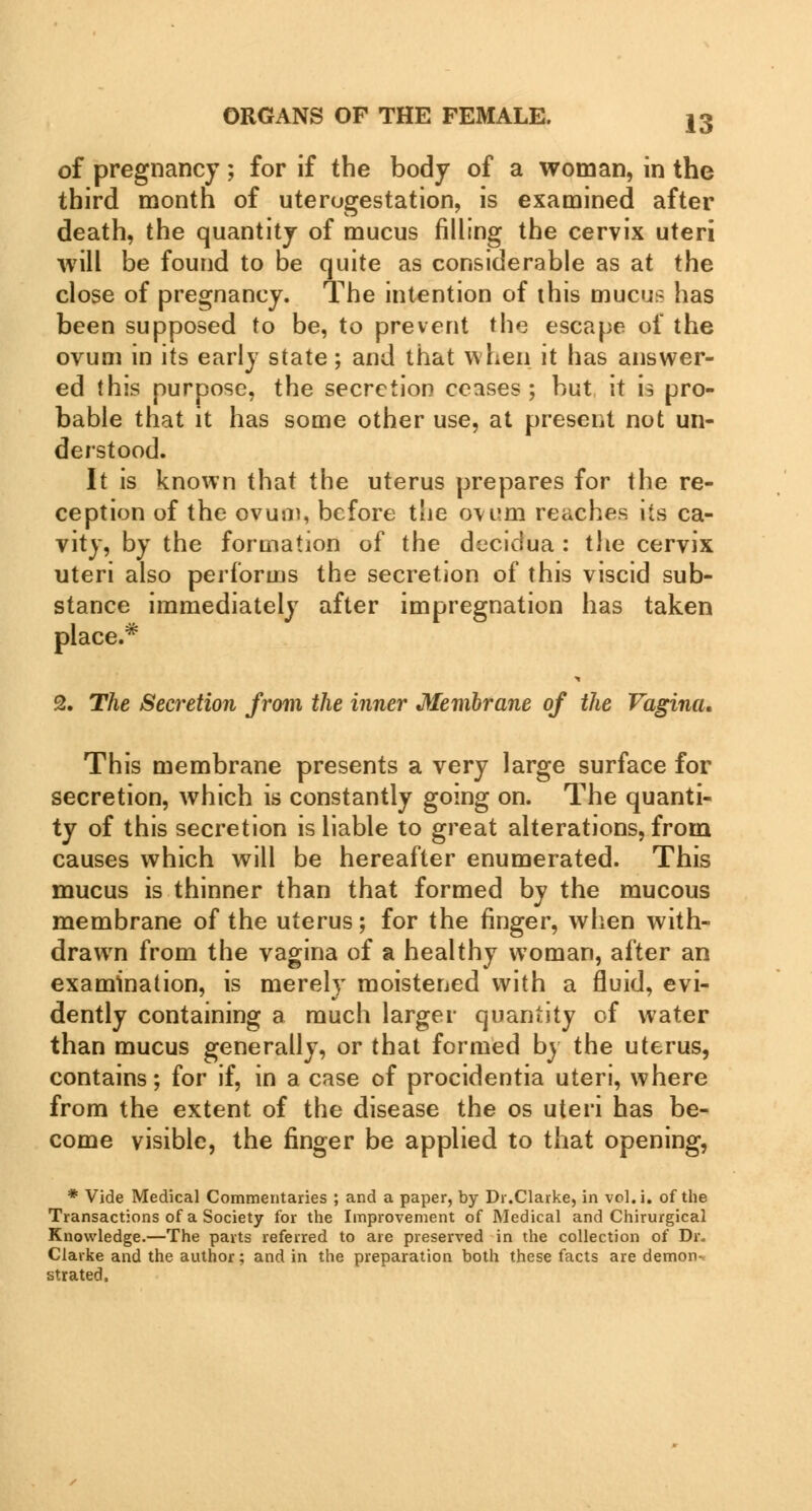 of pregnancy; for if the body of a woman, in the third month of uterogestation, is examined after death, the quantity of mucus filling the cervix uteri will be found to be quite as considerable as at the close of pregnancy. The intention of this mucus has been supposed to be, to prevent the escape of the ovum in its early state; and that when it has answer- ed this purpose, the secretion ceases ; but it is pro- bable that it has some other use, at present not un- derstood. It is known that the uterus prepares for the re- ception of the ovum, before the ovum reaches its ca- vity, by the formation of the decidua : the cervix uteri also performs the secretion of this viscid sub- stance immediately after impregnation has taken place.* 2. The Secretion from the inner Membrane of the Vagina. This membrane presents a very large surface for secretion, which is constantly going on. The quanti- ty of this secretion is liable to great alterations, from causes which will be hereafter enumerated. This mucus is thinner than that formed by the mucous membrane of the uterus; for the finger, when with- drawn from the vagina of a healthy woman, after an examination, is merely moistened with a fluid, evi- dently containing a much larger quantity of water than mucus generally, or that formed by the uterus, contains; for if, in a case of procidentia uteri, where from the extent of the disease the os uteri has be- come visible, the finger be applied to that opening, * Vide Medical Commentaries ; and a paper, by Dr.Clarke, in vol.i. of the Transactions of a Society for the Improvement of Medical and Chirurgical Knowledge.—The parts referred to are preserved in the collection of Dr. Clarke and the author; and in the preparation both these facts are demon- strated,
