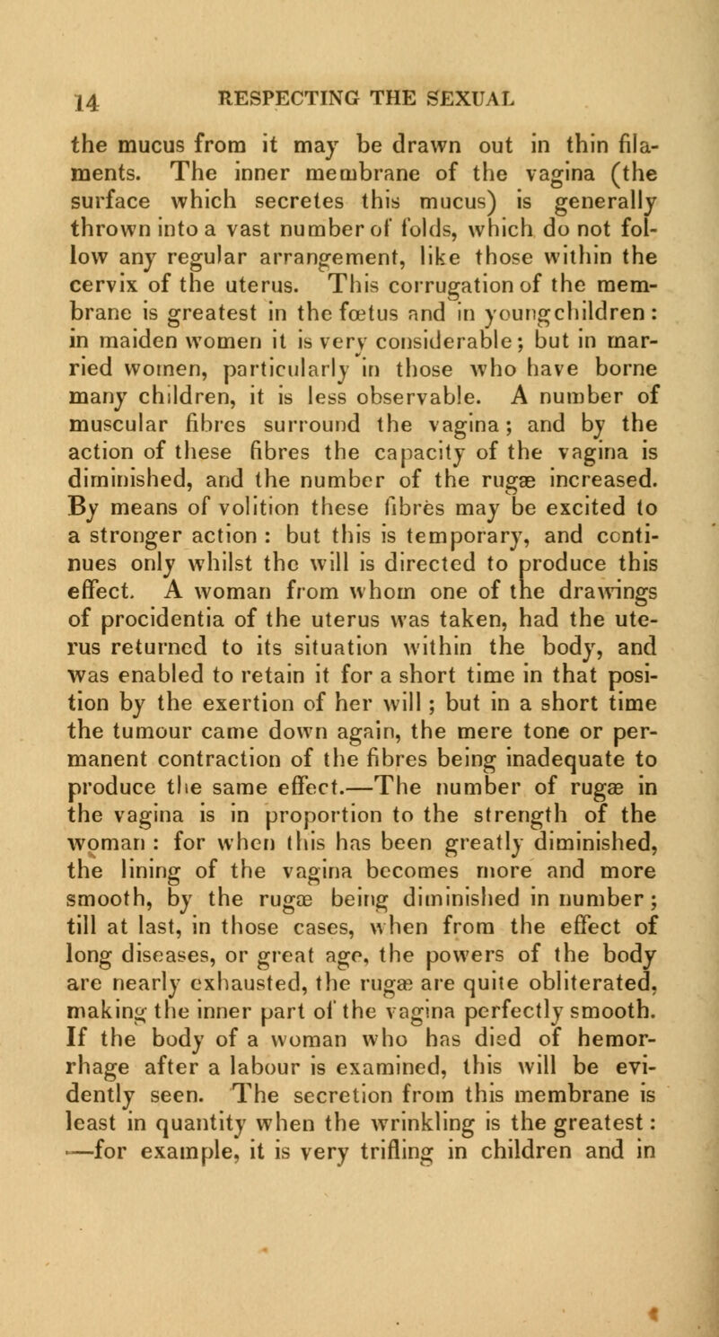 the mucus from it may be drawn out in thin fila- ments. The inner membrane of the vagina (the surface which secretes this mucus) is generally thrown into a vast number of folds, which do not fol- low any regular arrangement, like those within the cervix of the uterus. This corrugation of the mem- brane is greatest in the foetus and in youngchildren: in maiden women it is very considerable; but in mar- ried women, particularly in those who have borne many children, it is less observable. A number of muscular fibres surround the vagina; and by the action of these fibres the capacity of the vagina is diminished, and the number of the rugae increased. By means of volition these fibres may be excited to a stronger action : but this is temporary, and conti- nues only whilst the will is directed to produce this effect. A woman from whom one of the drawings of procidentia of the uterus was taken, had the ute- rus returned to its situation within the body, and was enabled to retain it for a short time in that posi- tion by the exertion of her will ; but in a short time the tumour came down again, the mere tone or per- manent contraction of the fibres being inadequate to produce the same effect.—The number of rugae in the vagina is in proportion to the strength of the woman : for when this has been greatly diminished, the lining of the vagina becomes more and more smooth, by the rugoa being diminished in number; till at last, in those cases, when from the effect of long diseases, or great age, the powers of the body arc nearly exhausted, the ruga; are quite obliterated, making the inner part of the vagina perfectly smooth. If the body of a woman who has died of hemor- rhage after a labour is examined, this will be evi- dently seen. The secretion from this membrane is least in quantity when the wrinkling is the greatest: •—for example, it is very trifling in children and in