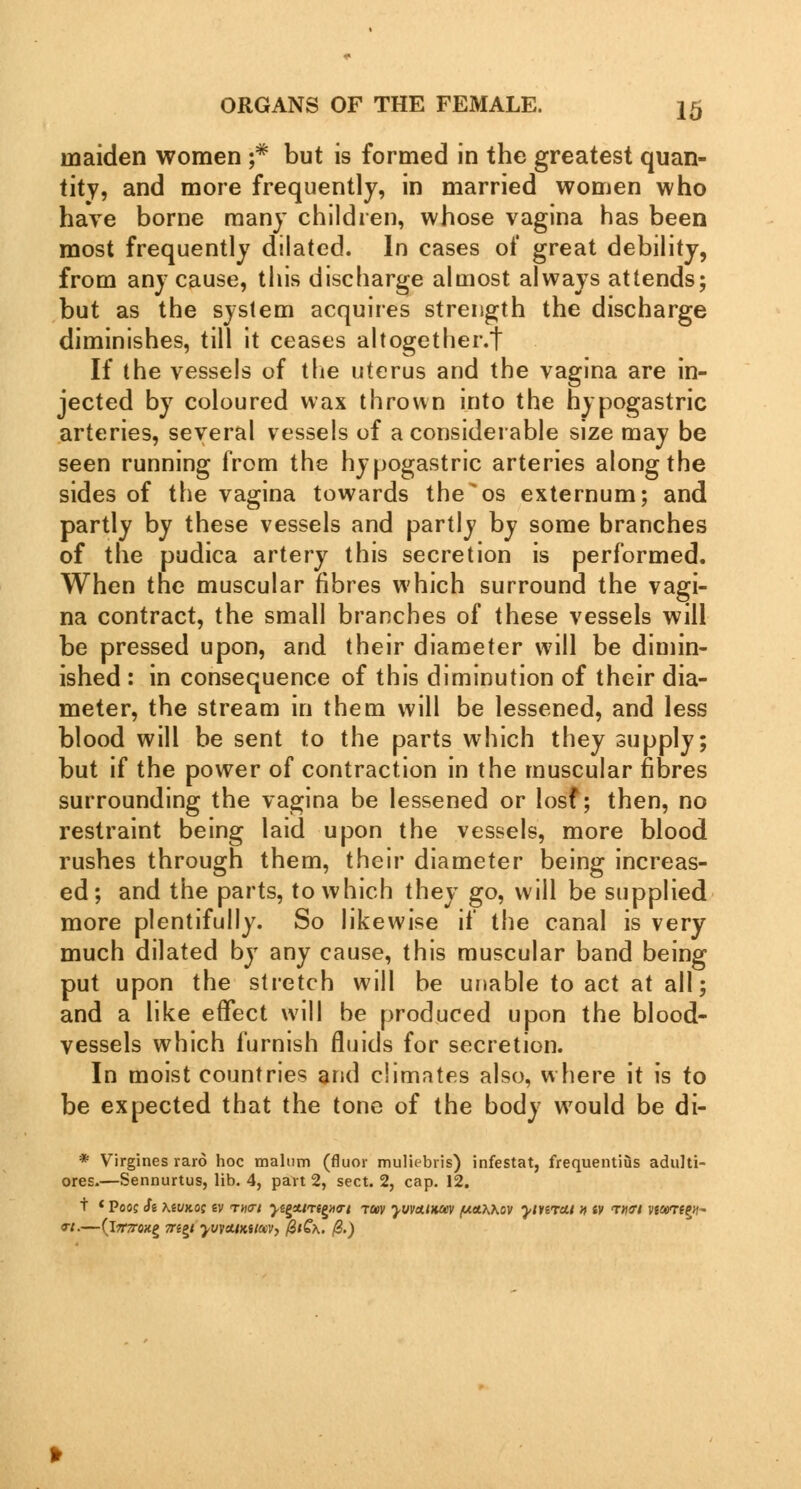 maiden women ;# but is formed in the greatest quan- tity, and more frequently, in married women who have borne many children, whose vagina has been most frequently dilated. In cases of great debility, from any cause, this discharge almost always attends; but as the system acquires strength the discharge diminishes, till it ceases altogether.! If the vessels of the uterus and the vagina are in- jected by coloured wax thrown into the hypogastric arteries, several vessels of a considerable size may be seen running from the hypogastric arteries along the sides of the vagina towards the^os externum; and partly by these vessels and partly by some branches of the pudica artery this secretion is performed. When the muscular fibres which surround the vagi- na contract, the small branches of these vessels will be pressed upon, and their diameter will be dimin- ished : in consequence of this diminution of their dia- meter, the stream in them will be lessened, and less blood will be sent to the parts which they supply; but if the power of contraction in the muscular fibres surrounding the vagina be lessened or losf; then, no restraint being laid upon the vessels, more blood rushes through them, their diameter being increas- ed; and the parts, to which they go, will be supplied more plentifully. So likewise if the canal is very much dilated by any cause, this muscular band being put upon the stretch will be unable to act at all; and a like effect will be produced upon the blood- vessels which furnish fluids for secretion. In moist countries and climates also, where it is to be expected that the tone of the body wrould be di- * Virgines raro hoc malum (fluor muliebris) infestat, frequentius adulti- ores.—Sennurtus, lib. 4, part 2, sect. 2, cap. 12. t < Poo? Si mvkos iv rn<ri yi^Atrt^na-t t«v yvvctiHcev (ua^Kov yinrut a tv <rr\<n viwrtzy- «. (iTTJTOXg 7ti2l yvjctiKStav, &tQ\. /3.)